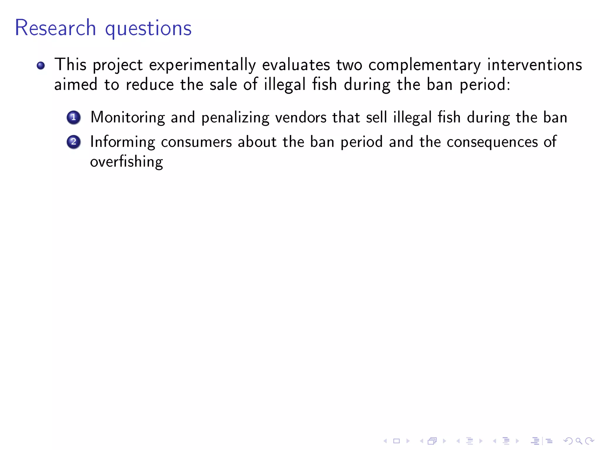 Research questions
This project experimentally evaluates two complementary interventions
aimed to reduce the sale of illegal sh during the ban period:
1 Monitoring and penalizing vendors that sell illegal sh during the ban
2 Informing consumers about the ban period and the consequences of
overshing
 