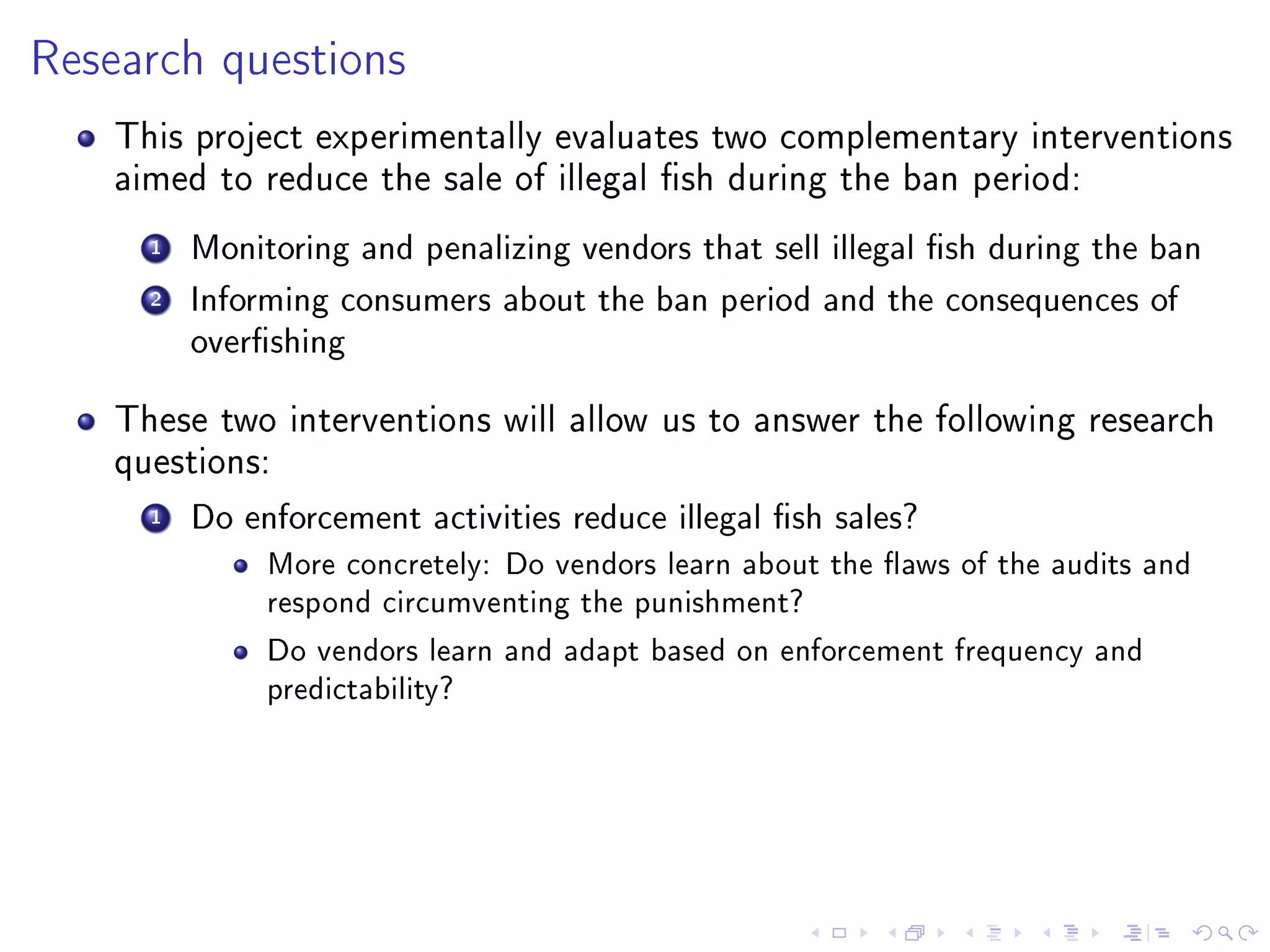 Research questions
This project experimentally evaluates two complementary interventions
aimed to reduce the sale of illegal sh during the ban period:
1 Monitoring and penalizing vendors that sell illegal sh during the ban
2 Informing consumers about the ban period and the consequences of
overshing
These two interventions will allow us to answer the following research
questions:
1 Do enforcement activities reduce illegal sh sales?
More concretely: Do vendors learn about the aws of the audits and
respond circumventing the punishment?
Do vendors learn and adapt based on enforcement frequency and
predictability?
 