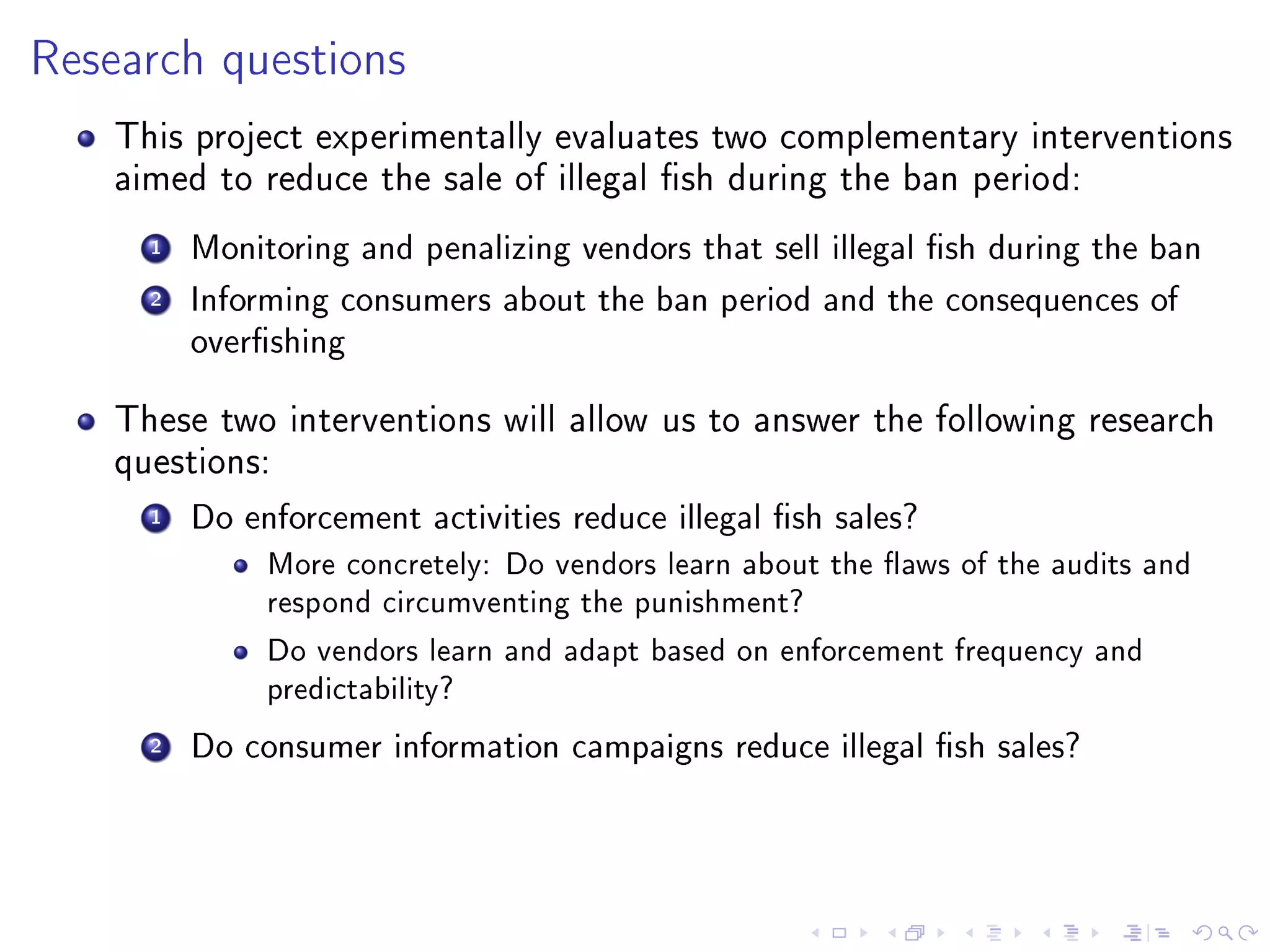 Research questions
This project experimentally evaluates two complementary interventions
aimed to reduce the sale of illegal sh during the ban period:
1 Monitoring and penalizing vendors that sell illegal sh during the ban
2 Informing consumers about the ban period and the consequences of
overshing
These two interventions will allow us to answer the following research
questions:
1 Do enforcement activities reduce illegal sh sales?
More concretely: Do vendors learn about the aws of the audits and
respond circumventing the punishment?
Do vendors learn and adapt based on enforcement frequency and
predictability?
2 Do consumer information campaigns reduce illegal sh sales?
 