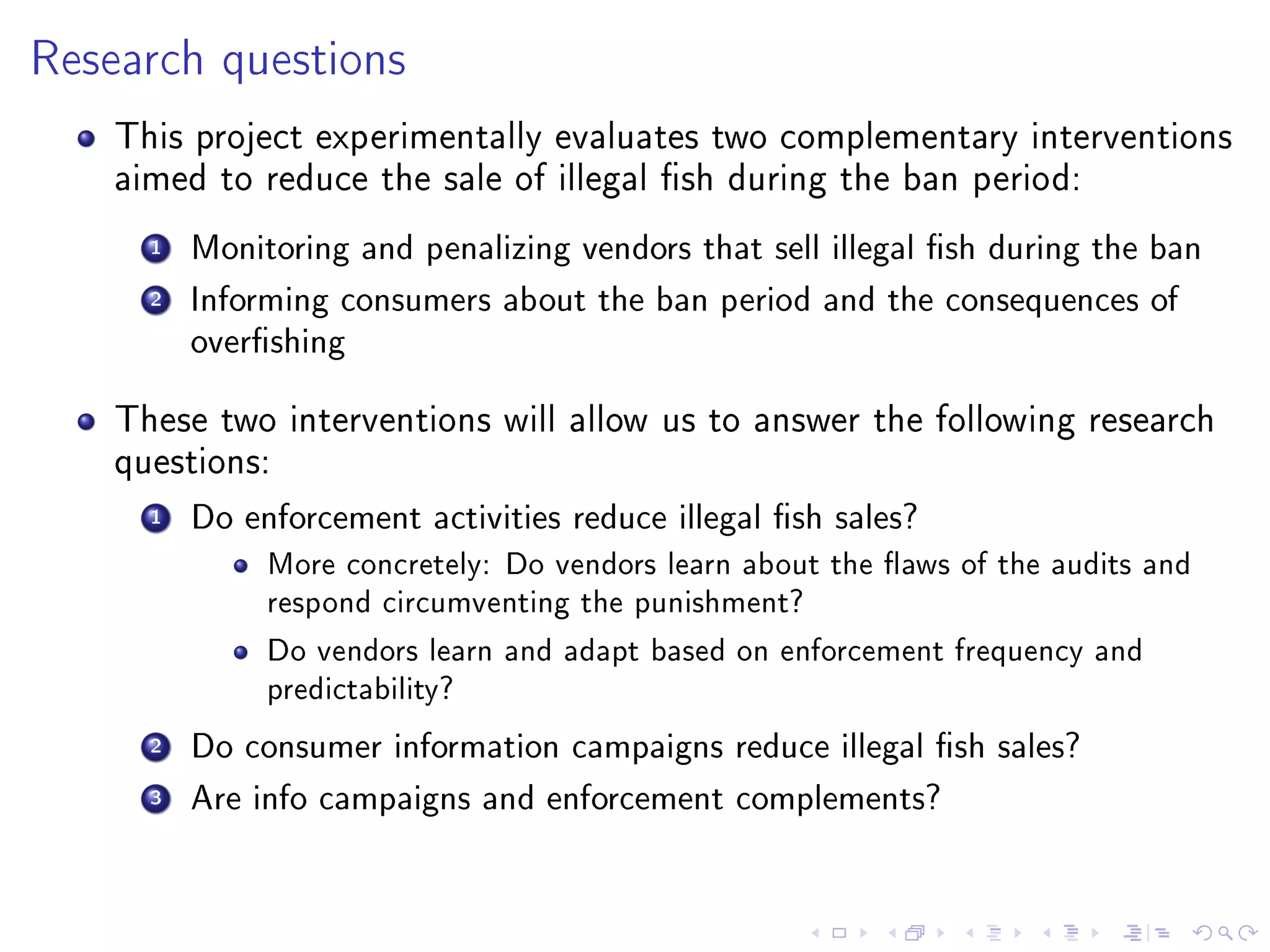 Research questions
This project experimentally evaluates two complementary interventions
aimed to reduce the sale of illegal sh during the ban period:
1 Monitoring and penalizing vendors that sell illegal sh during the ban
2 Informing consumers about the ban period and the consequences of
overshing
These two interventions will allow us to answer the following research
questions:
1 Do enforcement activities reduce illegal sh sales?
More concretely: Do vendors learn about the aws of the audits and
respond circumventing the punishment?
Do vendors learn and adapt based on enforcement frequency and
predictability?
2 Do consumer information campaigns reduce illegal sh sales?
3 Are info campaigns and enforcement complements?
 