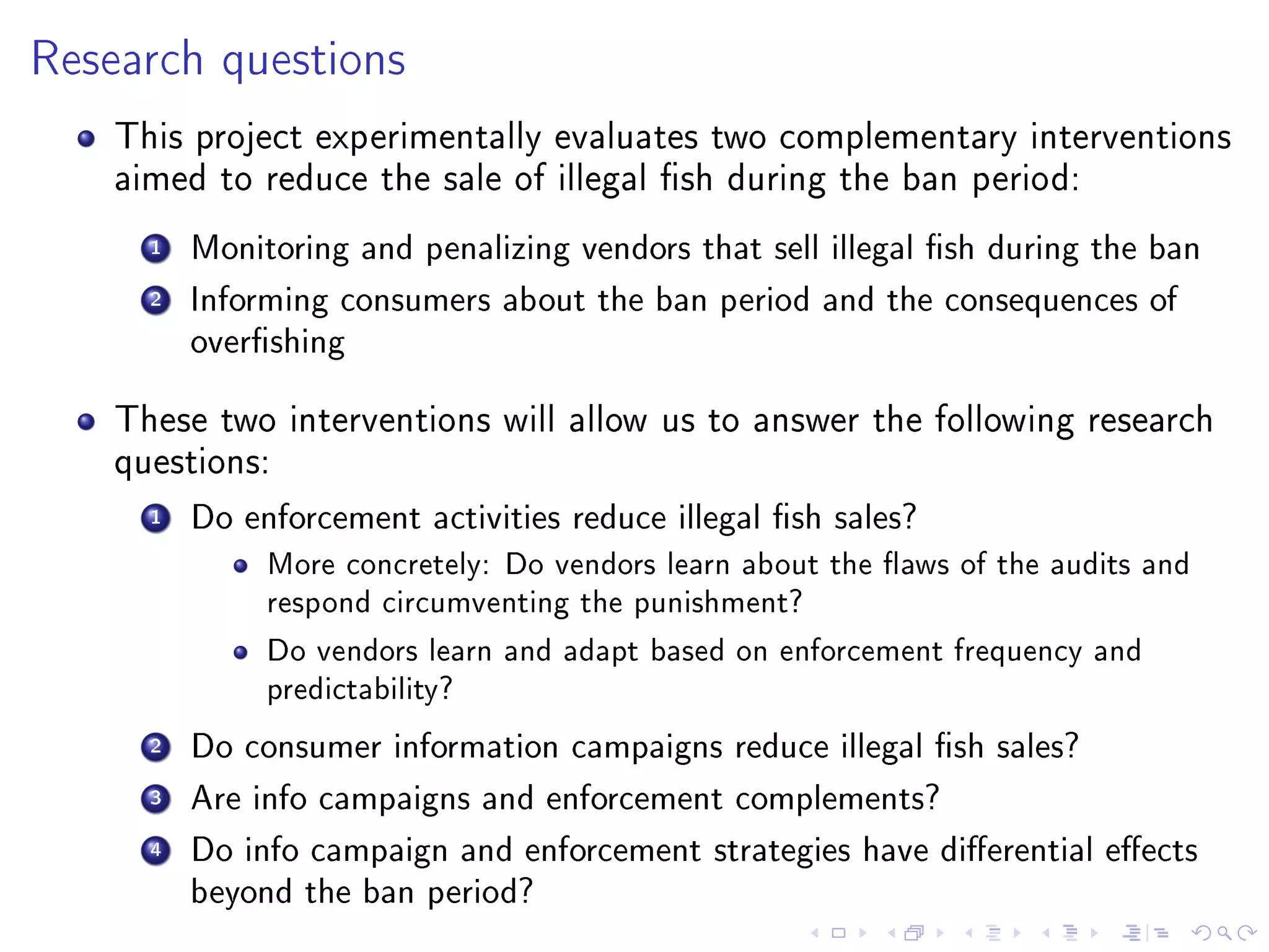 Research questions
This project experimentally evaluates two complementary interventions
aimed to reduce the sale of illegal sh during the ban period:
1 Monitoring and penalizing vendors that sell illegal sh during the ban
2 Informing consumers about the ban period and the consequences of
overshing
These two interventions will allow us to answer the following research
questions:
1 Do enforcement activities reduce illegal sh sales?
More concretely: Do vendors learn about the aws of the audits and
respond circumventing the punishment?
Do vendors learn and adapt based on enforcement frequency and
predictability?
2 Do consumer information campaigns reduce illegal sh sales?
3 Are info campaigns and enforcement complements?
4 Do info campaign and enforcement strategies have dierential eects
beyond the ban period?
 