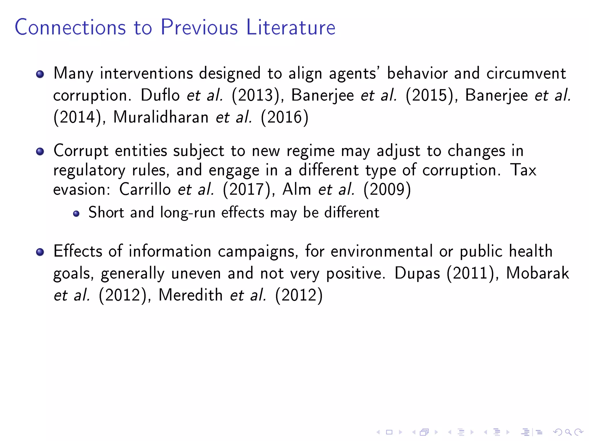 Connections to Previous Literature
Many interventions designed to align agents' behavior and circumvent
corruption. Duo et al. (2013), Banerjee et al. (2015), Banerjee et al.
(2014), Muralidharan et al. (2016)
Corrupt entities subject to new regime may adjust to changes in
regulatory rules, and engage in a dierent type of corruption. Tax
evasion: Carrillo et al. (2017), Alm et al. (2009)
Short and long-run eects may be dierent
Eects of information campaigns, for environmental or public health
goals, generally uneven and not very positive. Dupas (2011), Mobarak
et al. (2012), Meredith et al. (2012)
 
