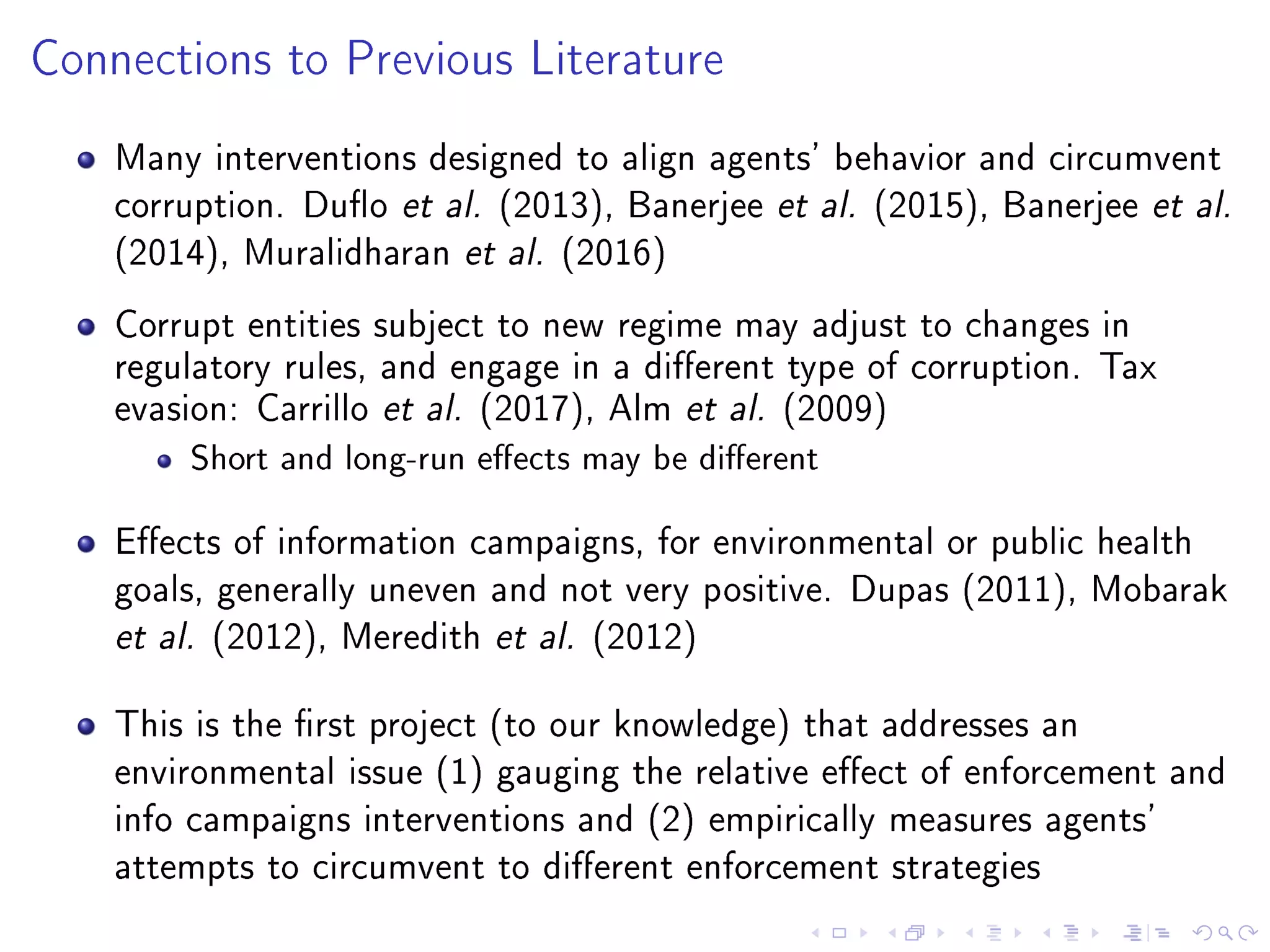 Connections to Previous Literature
Many interventions designed to align agents' behavior and circumvent
corruption. Duo et al. (2013), Banerjee et al. (2015), Banerjee et al.
(2014), Muralidharan et al. (2016)
Corrupt entities subject to new regime may adjust to changes in
regulatory rules, and engage in a dierent type of corruption. Tax
evasion: Carrillo et al. (2017), Alm et al. (2009)
Short and long-run eects may be dierent
Eects of information campaigns, for environmental or public health
goals, generally uneven and not very positive. Dupas (2011), Mobarak
et al. (2012), Meredith et al. (2012)
This is the rst project (to our knowledge) that addresses an
environmental issue (1) gauging the relative eect of enforcement and
info campaigns interventions and (2) empirically measures agents'
attempts to circumvent to dierent enforcement strategies
 