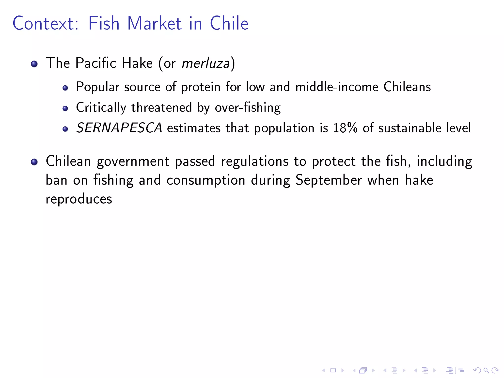Context: Fish Market in Chile
The Pacic Hake (or merluza)
Popular source of protein for low and middle-income Chileans
Critically threatened by over-shing
SERNAPESCA estimates that population is 18% of sustainable level
Chilean government passed regulations to protect the sh, including
ban on shing and consumption during September when hake
reproduces
 