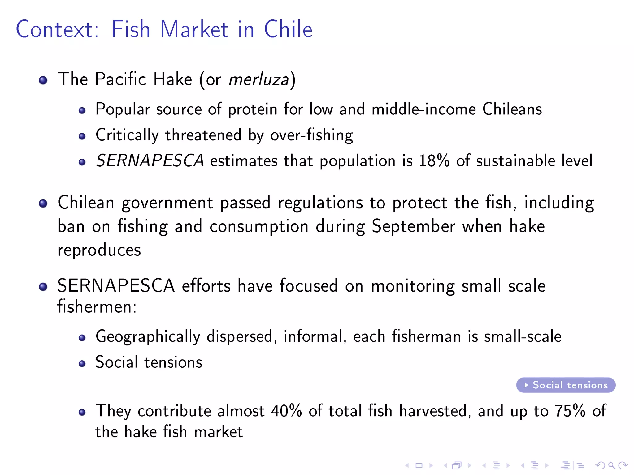 Context: Fish Market in Chile
The Pacic Hake (or merluza)
Popular source of protein for low and middle-income Chileans
Critically threatened by over-shing
SERNAPESCA estimates that population is 18% of sustainable level
Chilean government passed regulations to protect the sh, including
ban on shing and consumption during September when hake
reproduces
SERNAPESCA eorts have focused on monitoring small scale
shermen:
Geographically dispersed, informal, each sherman is small-scale
Social tensions
Social tensions
They contribute almost 40% of total sh harvested, and up to 75% of
the hake sh market
 