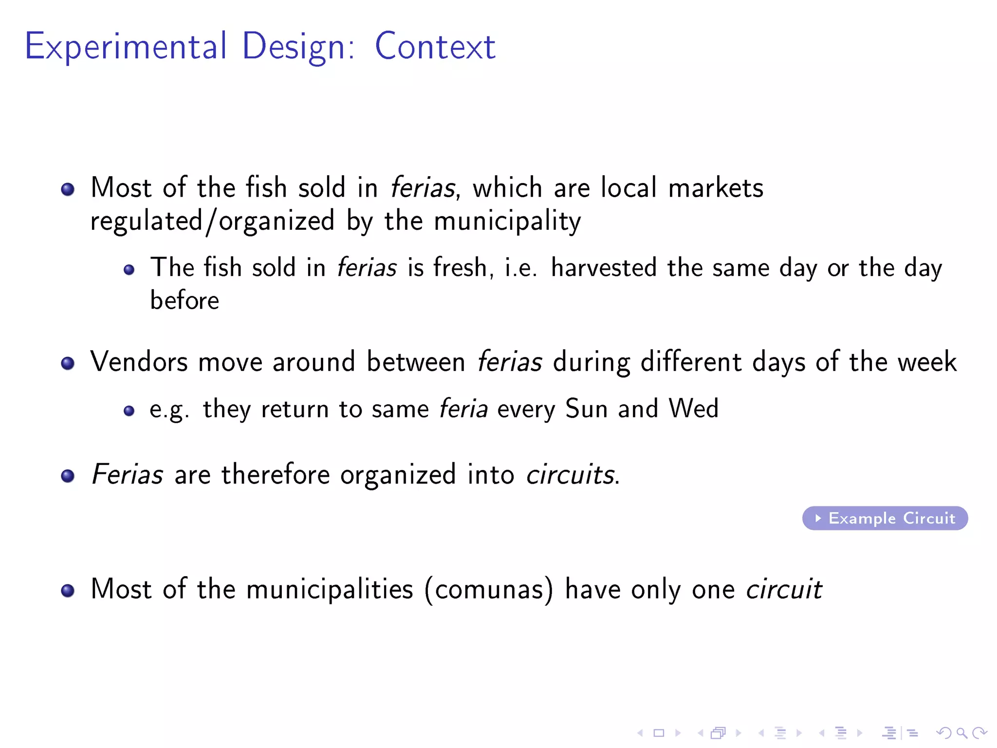 Experimental Design: Context
Most of the sh sold in ferias, which are local markets
regulated/organized by the municipality
The sh sold in ferias is fresh, i.e. harvested the same day or the day
before
Vendors move around between ferias during dierent days of the week
e.g. they return to same feria every Sun and Wed
Ferias are therefore organized into circuits.
Example Circuit
Most of the municipalities (comunas) have only one circuit
 