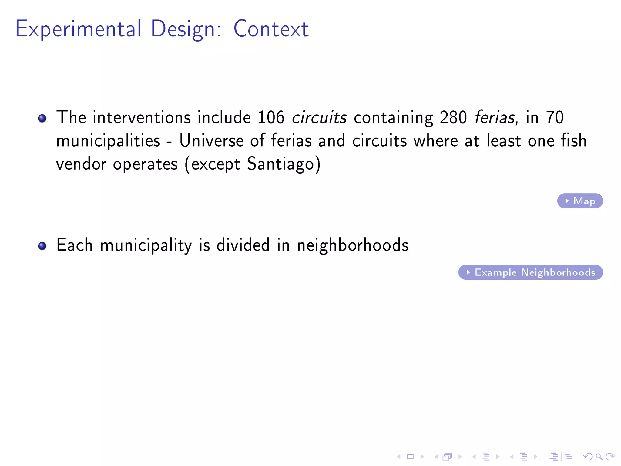 Experimental Design: Context
The interventions include 106 circuits containing 280 ferias, in 70
municipalities - Universe of ferias and circuits where at least one sh
vendor operates (except Santiago)
Map
Each municipality is divided in neighborhoods
Example Neighborhoods
 