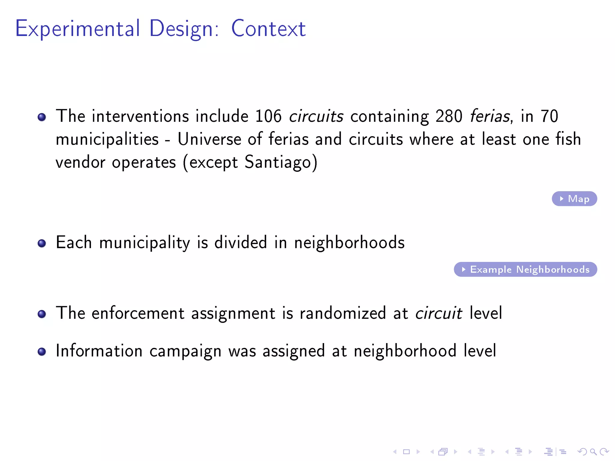 Experimental Design: Context
The interventions include 106 circuits containing 280 ferias, in 70
municipalities - Universe of ferias and circuits where at least one sh
vendor operates (except Santiago)
Map
Each municipality is divided in neighborhoods
Example Neighborhoods
The enforcement assignment is randomized at circuit level
Information campaign was assigned at neighborhood level
 