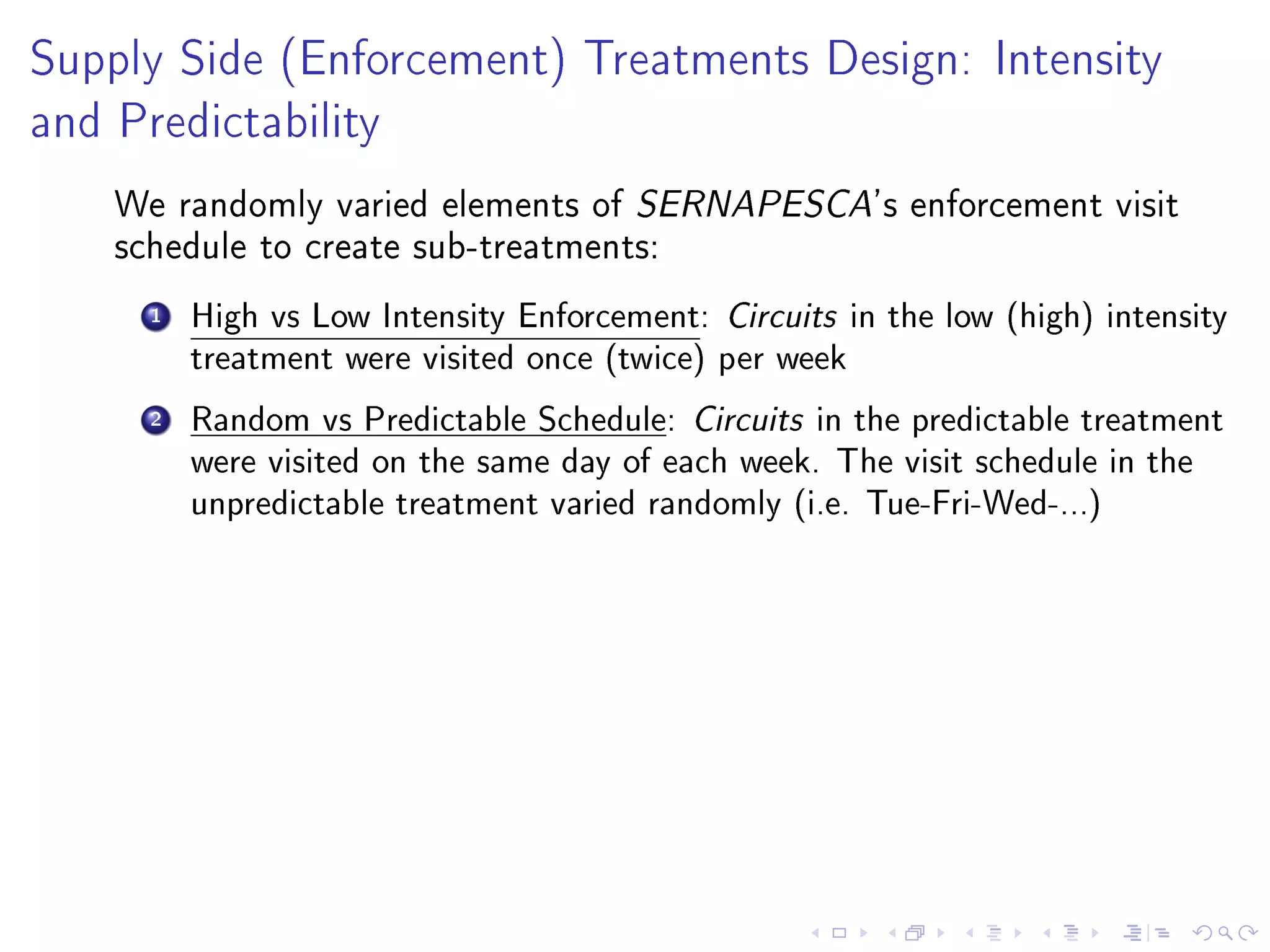 Supply Side (Enforcement) Treatments Design: Intensity
and Predictability
We randomly varied elements of SERNAPESCA's enforcement visit
schedule to create sub-treatments:
1 High vs Low Intensity Enforcement: Circuits in the low (high) intensity
treatment were visited once (twice) per week
2 Random vs Predictable Schedule: Circuits in the predictable treatment
were visited on the same day of each week. The visit schedule in the
unpredictable treatment varied randomly (i.e. Tue-Fri-Wed-...)
 