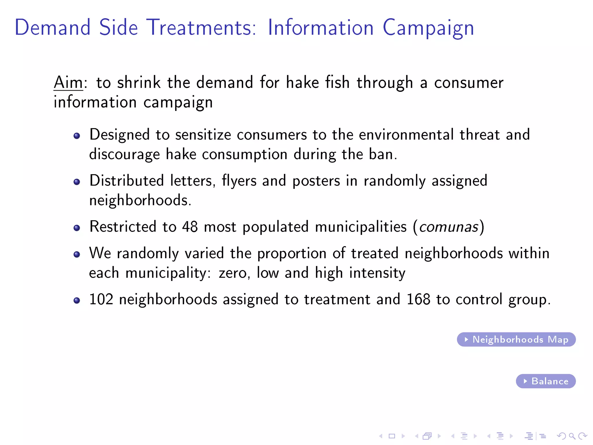 Demand Side Treatments: Information Campaign
Aim: to shrink the demand for hake sh through a consumer
information campaign
Designed to sensitize consumers to the environmental threat and
discourage hake consumption during the ban.
Distributed letters, yers and posters in randomly assigned
neighborhoods.
Restricted to 48 most populated municipalities (comunas)
We randomly varied the proportion of treated neighborhoods within
each municipality: zero, low and high intensity
102 neighborhoods assigned to treatment and 168 to control group.
Neighborhoods Map
Balance
 