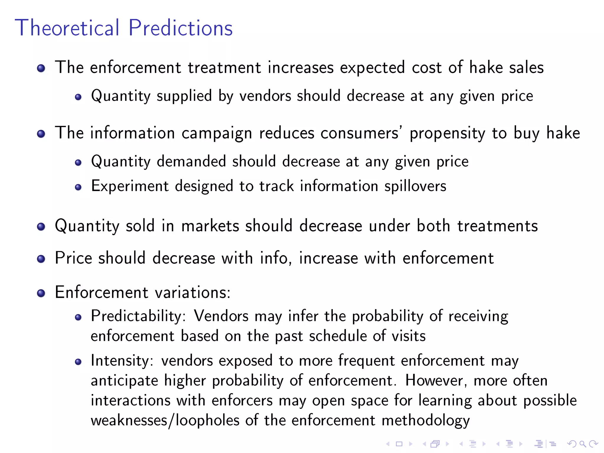 Theoretical Predictions
The enforcement treatment increases expected cost of hake sales
Quantity supplied by vendors should decrease at any given price
The information campaign reduces consumers' propensity to buy hake
Quantity demanded should decrease at any given price
Experiment designed to track information spillovers
Quantity sold in markets should decrease under both treatments
Price should decrease with info, increase with enforcement
Enforcement variations:
Predictability: Vendors may infer the probability of receiving
enforcement based on the past schedule of visits
Intensity: vendors exposed to more frequent enforcement may
anticipate higher probability of enforcement. However, more often
interactions with enforcers may open space for learning about possible
weaknesses/loopholes of the enforcement methodology
 