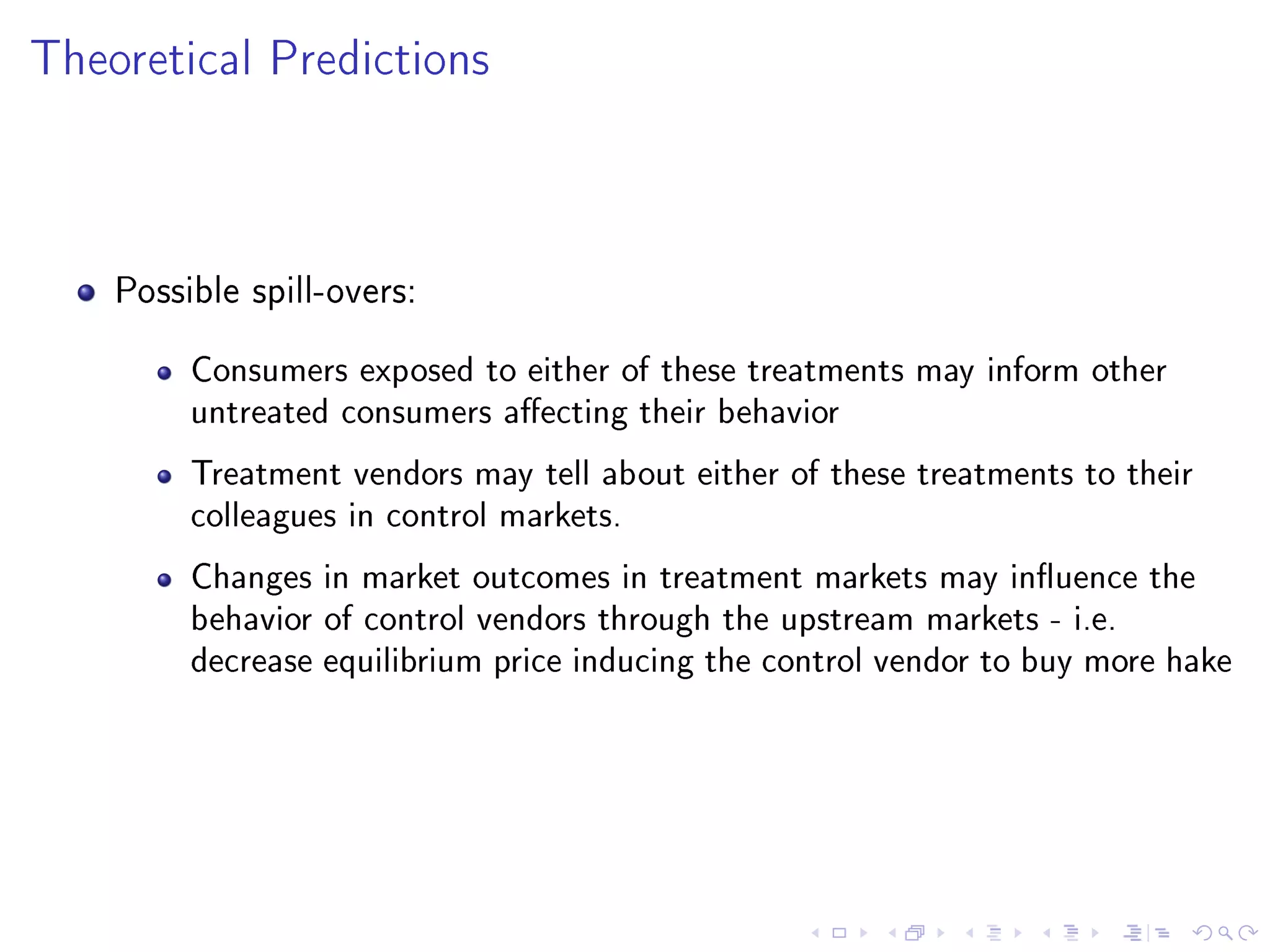 Theoretical Predictions
Possible spill-overs:
Consumers exposed to either of these treatments may inform other
untreated consumers aecting their behavior
Treatment vendors may tell about either of these treatments to their
colleagues in control markets.
Changes in market outcomes in treatment markets may inuence the
behavior of control vendors through the upstream markets - i.e.
decrease equilibrium price inducing the control vendor to buy more hake
 