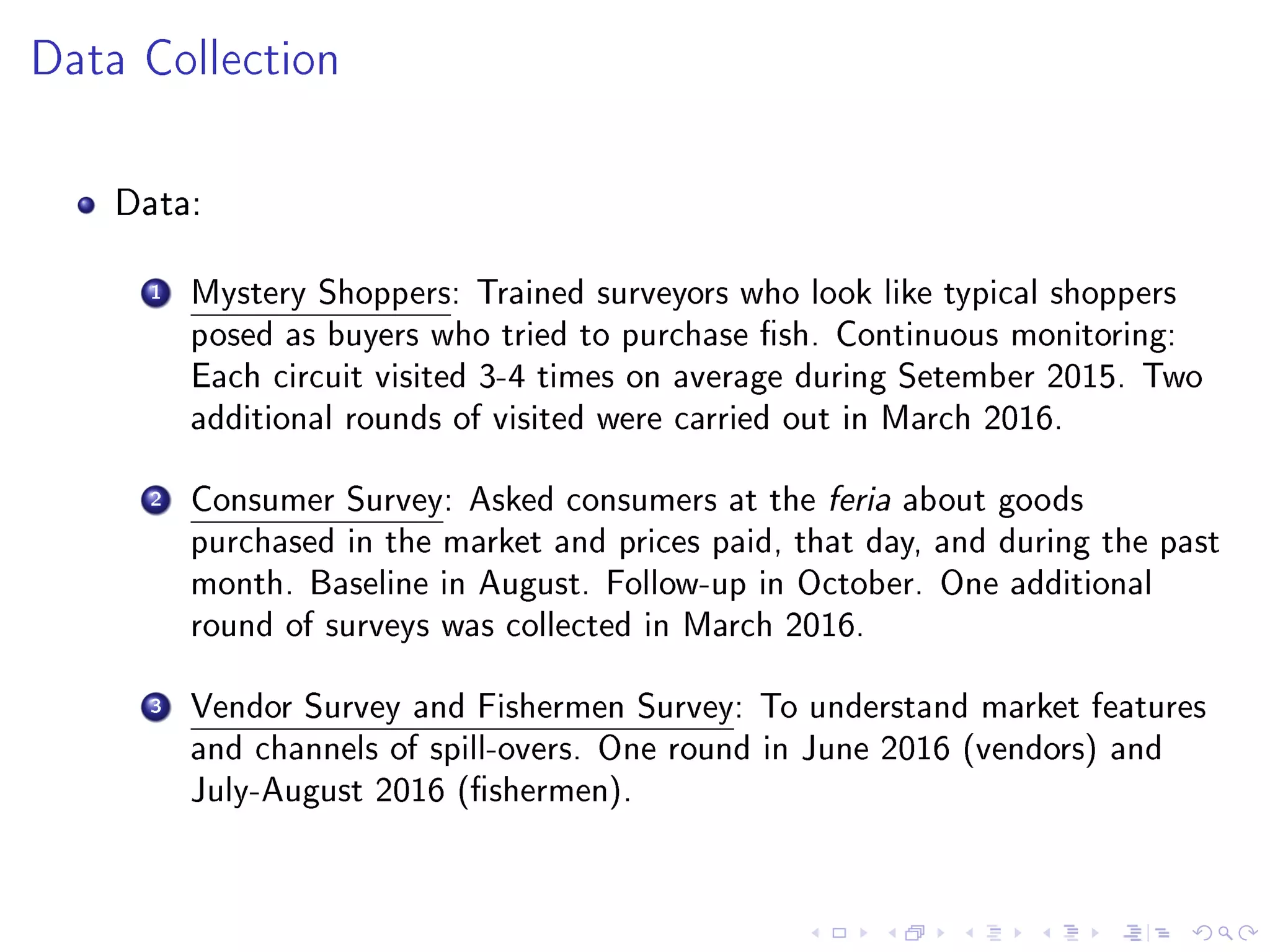 Data Collection
Data:
1 Mystery Shoppers: Trained surveyors who look like typical shoppers
posed as buyers who tried to purchase sh. Continuous monitoring:
Each circuit visited 3-4 times on average during Setember 2015. Two
additional rounds of visited were carried out in March 2016.
2 Consumer Survey: Asked consumers at the feria about goods
purchased in the market and prices paid, that day, and during the past
month. Baseline in August. Follow-up in October. One additional
round of surveys was collected in March 2016.
3 Vendor Survey and Fishermen Survey: To understand market features
and channels of spill-overs. One round in June 2016 (vendors) and
July-August 2016 (shermen).
 