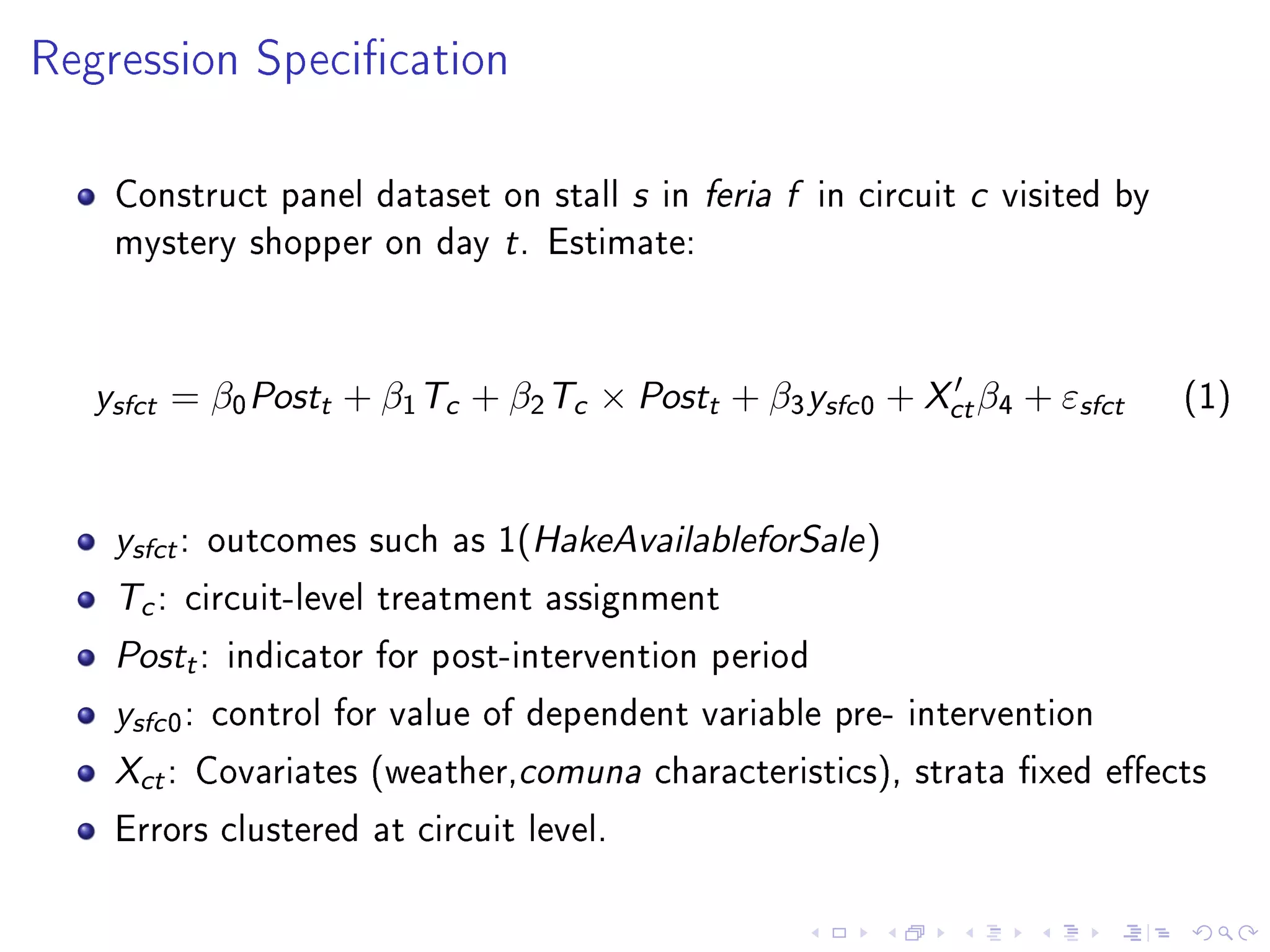 Regression Specication
Construct panel dataset on stall s in feria f in circuit c visited by
mystery shopper on day t. Estimate:
ysfct = β0Postt + β1Tc + β2Tc × Postt + β3ysfc0 + Xctβ4 + εsfct (1)
ysfct: outcomes such as 1(HakeAvailableforSale)
Tc: circuit-level treatment assignment
Postt: indicator for post-intervention period
ysfc0: control for value of dependent variable pre- intervention
Xct: Covariates (weather,comuna characteristics), strata xed eects
Errors clustered at circuit level.
 