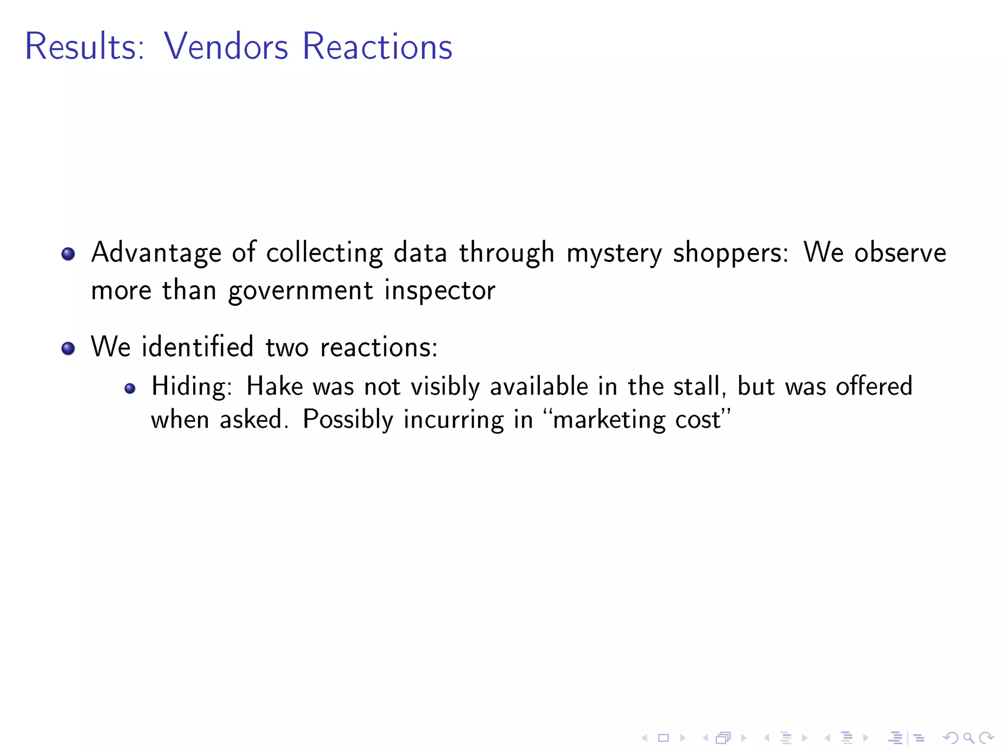 Results: Vendors Reactions
Advantage of collecting data through mystery shoppers: We observe
more than government inspector
We identied two reactions:
Hiding: Hake was not visibly available in the stall, but was oered
when asked. Possibly incurring in marketing cost
 