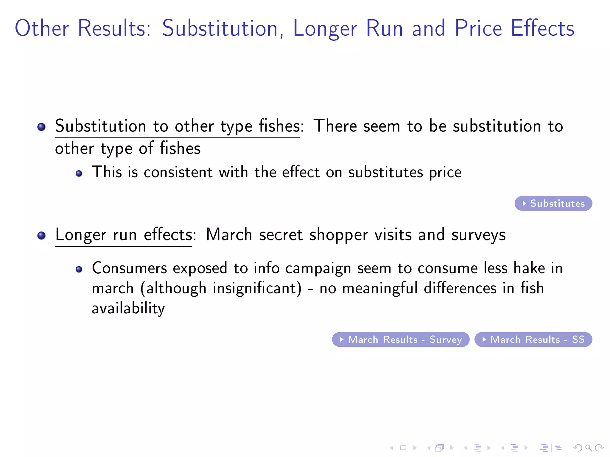 Other Results: Substitution, Longer Run and Price Eects
Substitution to other type shes: There seem to be substitution to
other type of shes
This is consistent with the eect on substitutes price
Substitutes
Longer run eects: March secret shopper visits and surveys
Consumers exposed to info campaign seem to consume less hake in
march (although insignicant) - no meaningful dierences in sh
availability
March Results - Survey March Results - SS
 
