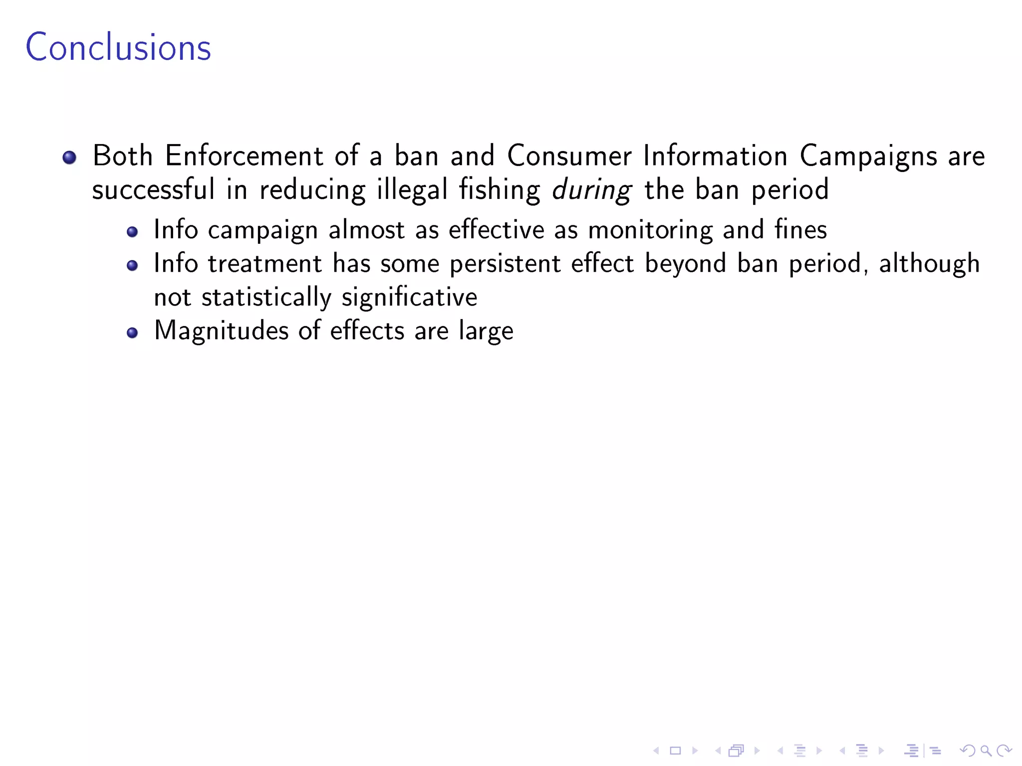Conclusions
Both Enforcement of a ban and Consumer Information Campaigns are
successful in reducing illegal shing during the ban period
Info campaign almost as eective as monitoring and nes
Info treatment has some persistent eect beyond ban period, although
not statistically signicative
Magnitudes of eects are large
 