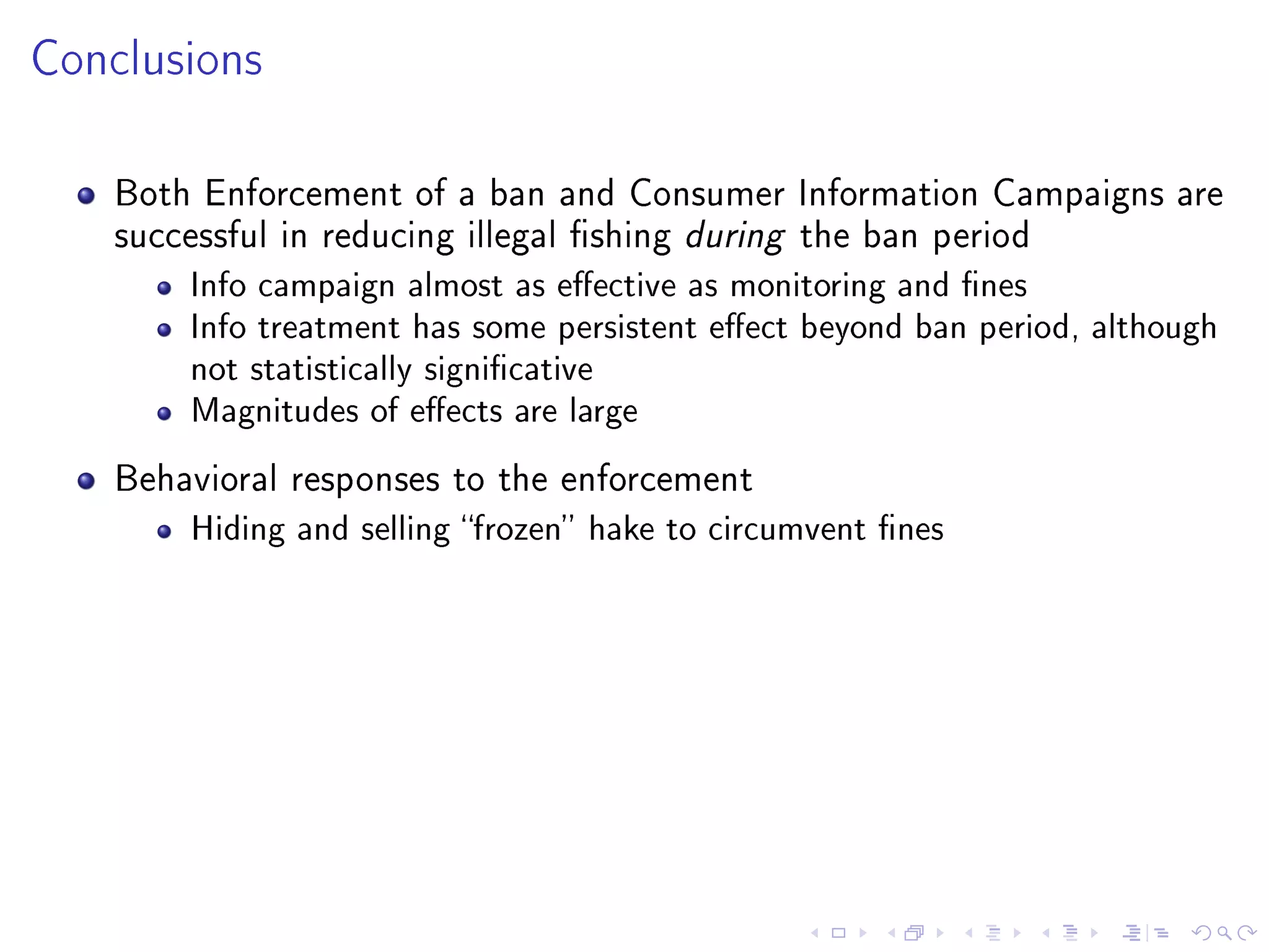 Conclusions
Both Enforcement of a ban and Consumer Information Campaigns are
successful in reducing illegal shing during the ban period
Info campaign almost as eective as monitoring and nes
Info treatment has some persistent eect beyond ban period, although
not statistically signicative
Magnitudes of eects are large
Behavioral responses to the enforcement
Hiding and selling frozen hake to circumvent nes
 