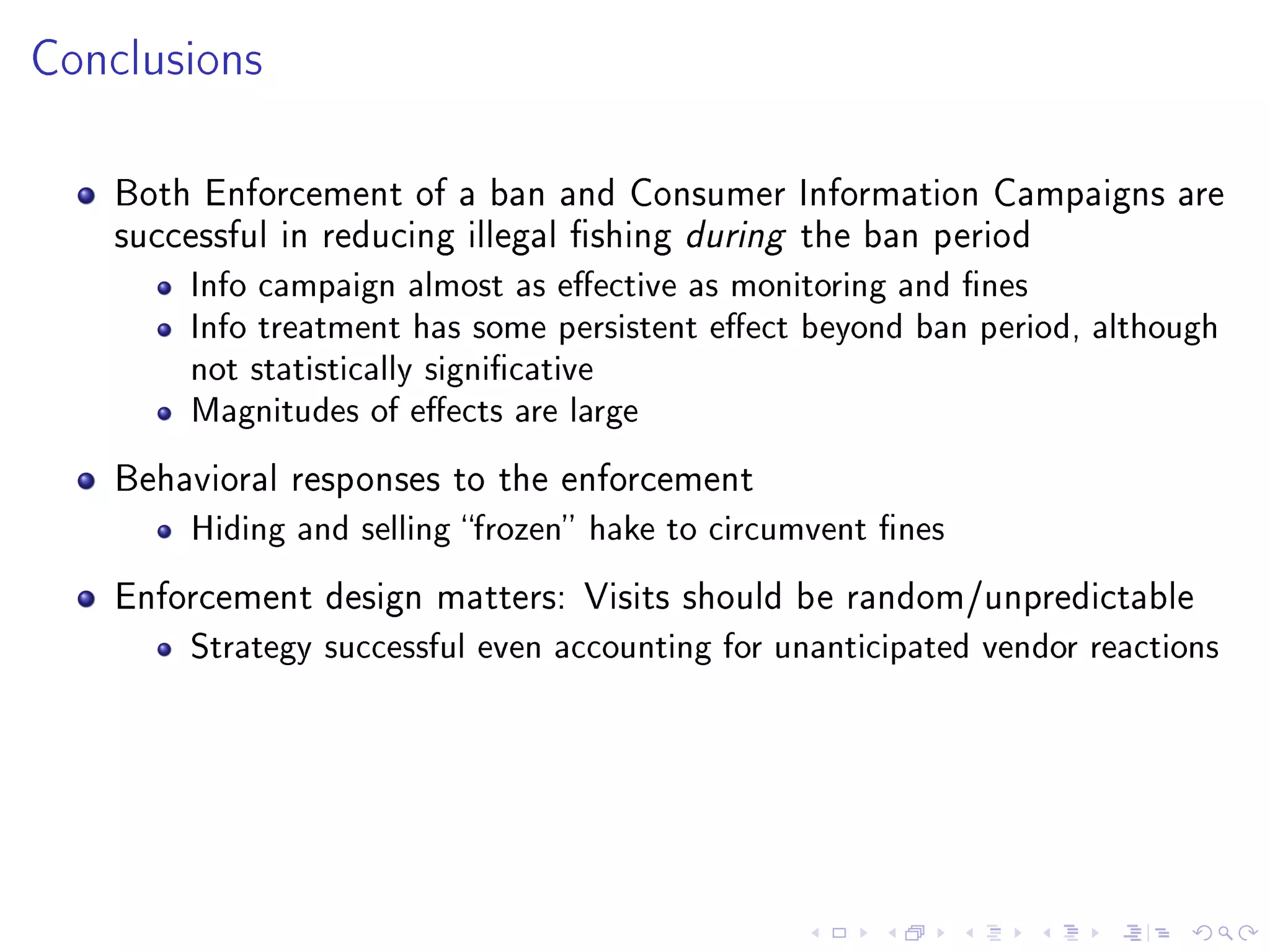 Conclusions
Both Enforcement of a ban and Consumer Information Campaigns are
successful in reducing illegal shing during the ban period
Info campaign almost as eective as monitoring and nes
Info treatment has some persistent eect beyond ban period, although
not statistically signicative
Magnitudes of eects are large
Behavioral responses to the enforcement
Hiding and selling frozen hake to circumvent nes
Enforcement design matters: Visits should be random/unpredictable
Strategy successful even accounting for unanticipated vendor reactions
 