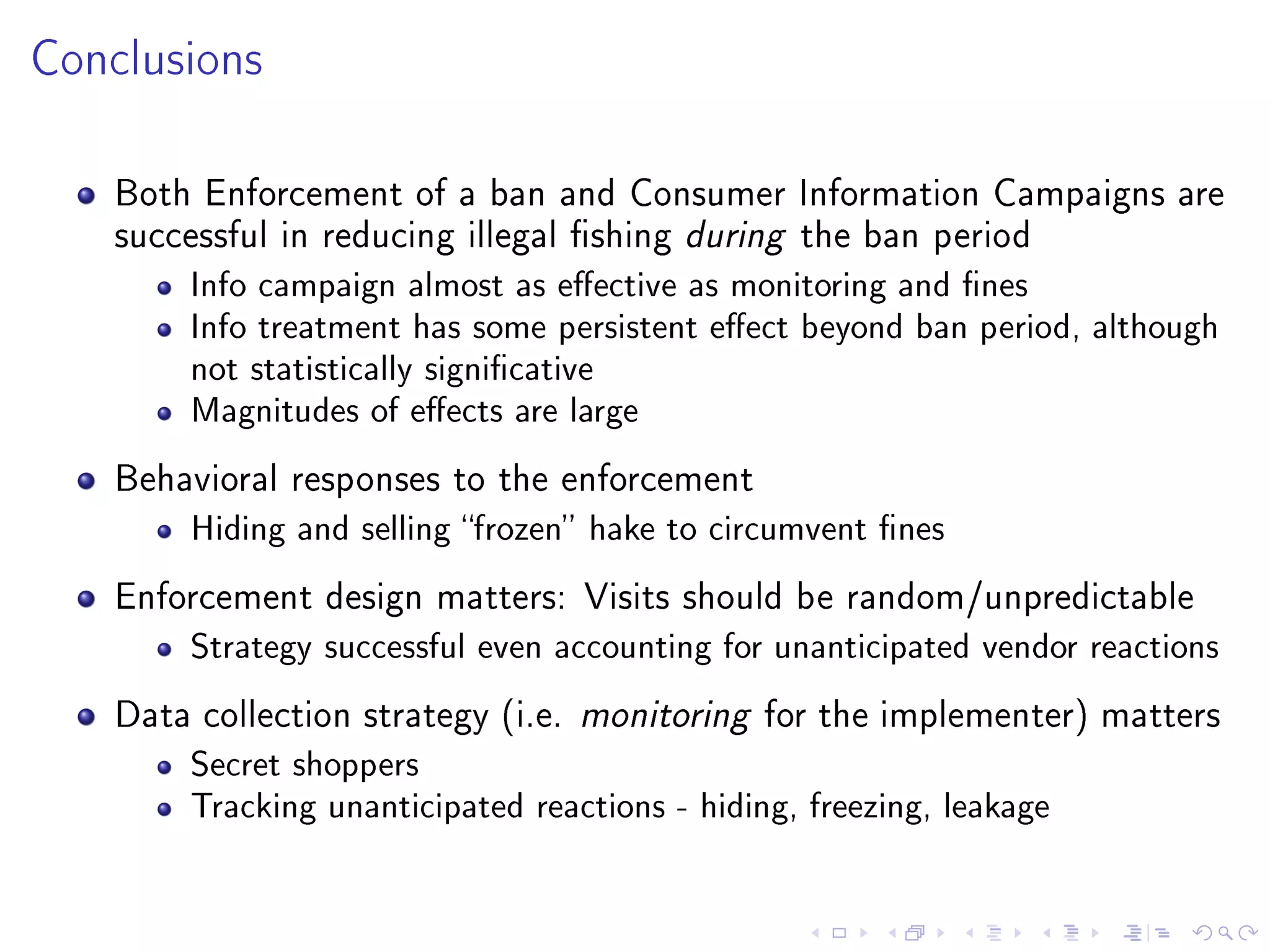 Conclusions
Both Enforcement of a ban and Consumer Information Campaigns are
successful in reducing illegal shing during the ban period
Info campaign almost as eective as monitoring and nes
Info treatment has some persistent eect beyond ban period, although
not statistically signicative
Magnitudes of eects are large
Behavioral responses to the enforcement
Hiding and selling frozen hake to circumvent nes
Enforcement design matters: Visits should be random/unpredictable
Strategy successful even accounting for unanticipated vendor reactions
Data collection strategy (i.e. monitoring for the implementer) matters
Secret shoppers
Tracking unanticipated reactions - hiding, freezing, leakage
 