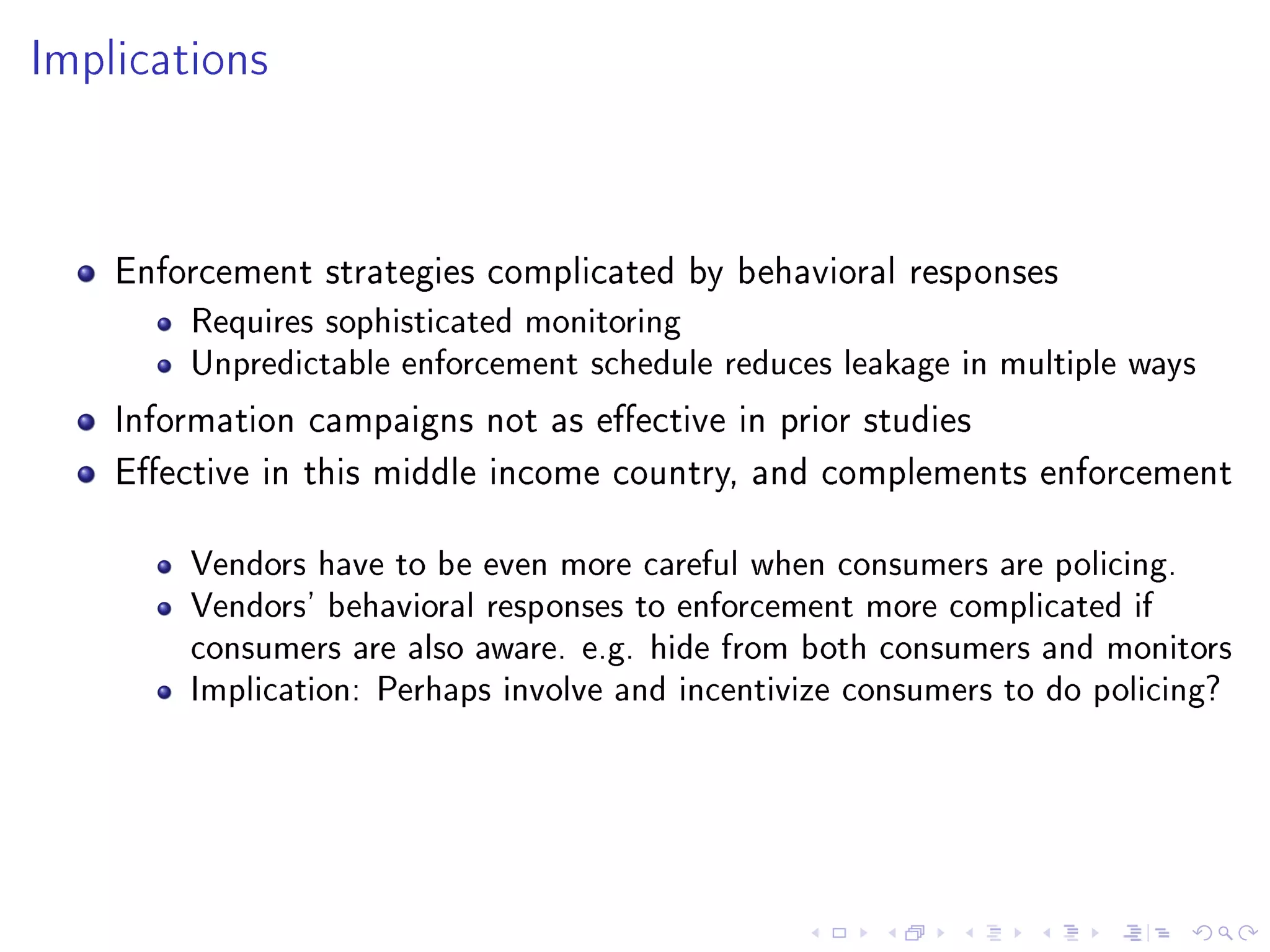 Implications
Enforcement strategies complicated by behavioral responses
Requires sophisticated monitoring
Unpredictable enforcement schedule reduces leakage in multiple ways
Information campaigns not as eective in prior studies
Eective in this middle income country, and complements enforcement
Vendors have to be even more careful when consumers are policing.
Vendors' behavioral responses to enforcement more complicated if
consumers are also aware. e.g. hide from both consumers and monitors
Implication: Perhaps involve and incentivize consumers to do policing?
 