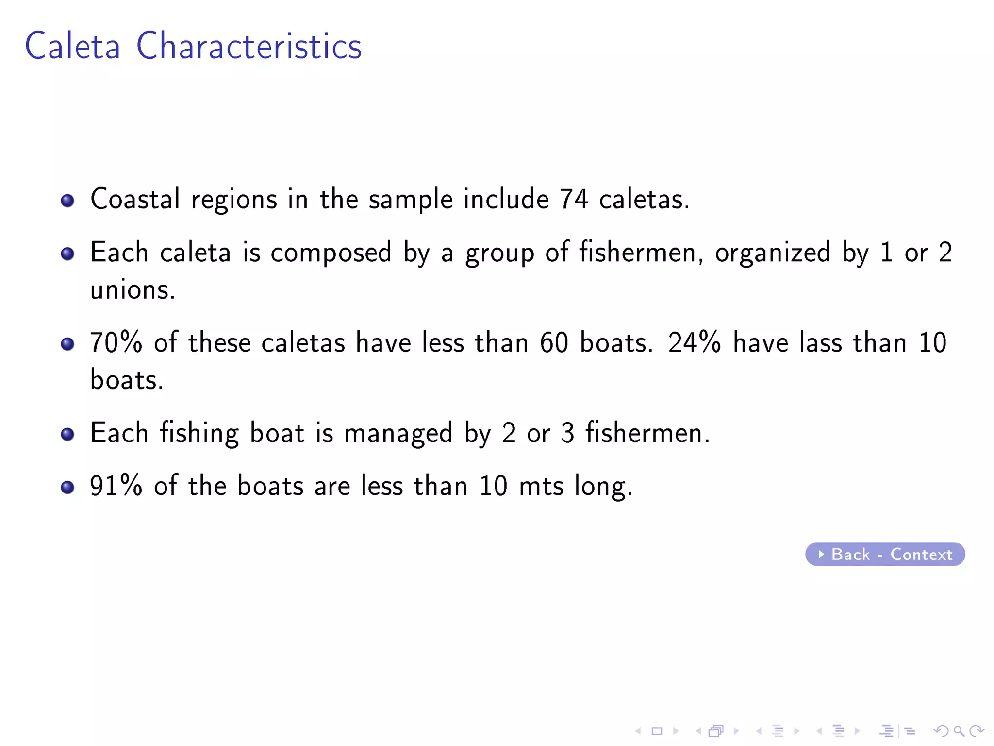 Caleta Characteristics
Coastal regions in the sample include 74 caletas.
Each caleta is composed by a group of shermen, organized by 1 or 2
unions.
70% of these caletas have less than 60 boats. 24% have lass than 10
boats.
Each shing boat is managed by 2 or 3 shermen.
91% of the boats are less than 10 mts long.
Back - Context
 