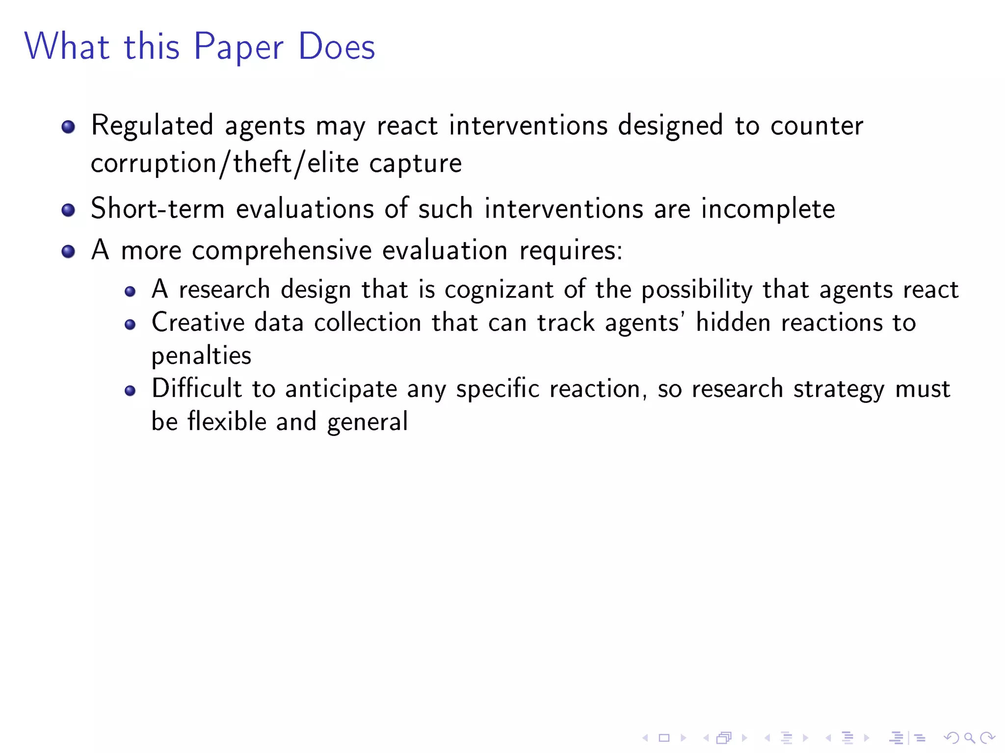 What this Paper Does
Regulated agents may react interventions designed to counter
corruption/theft/elite capture
Short-term evaluations of such interventions are incomplete
A more comprehensive evaluation requires:
A research design that is cognizant of the possibility that agents react
Creative data collection that can track agents' hidden reactions to
penalties
Dicult to anticipate any specic reaction, so research strategy must
be exible and general
 