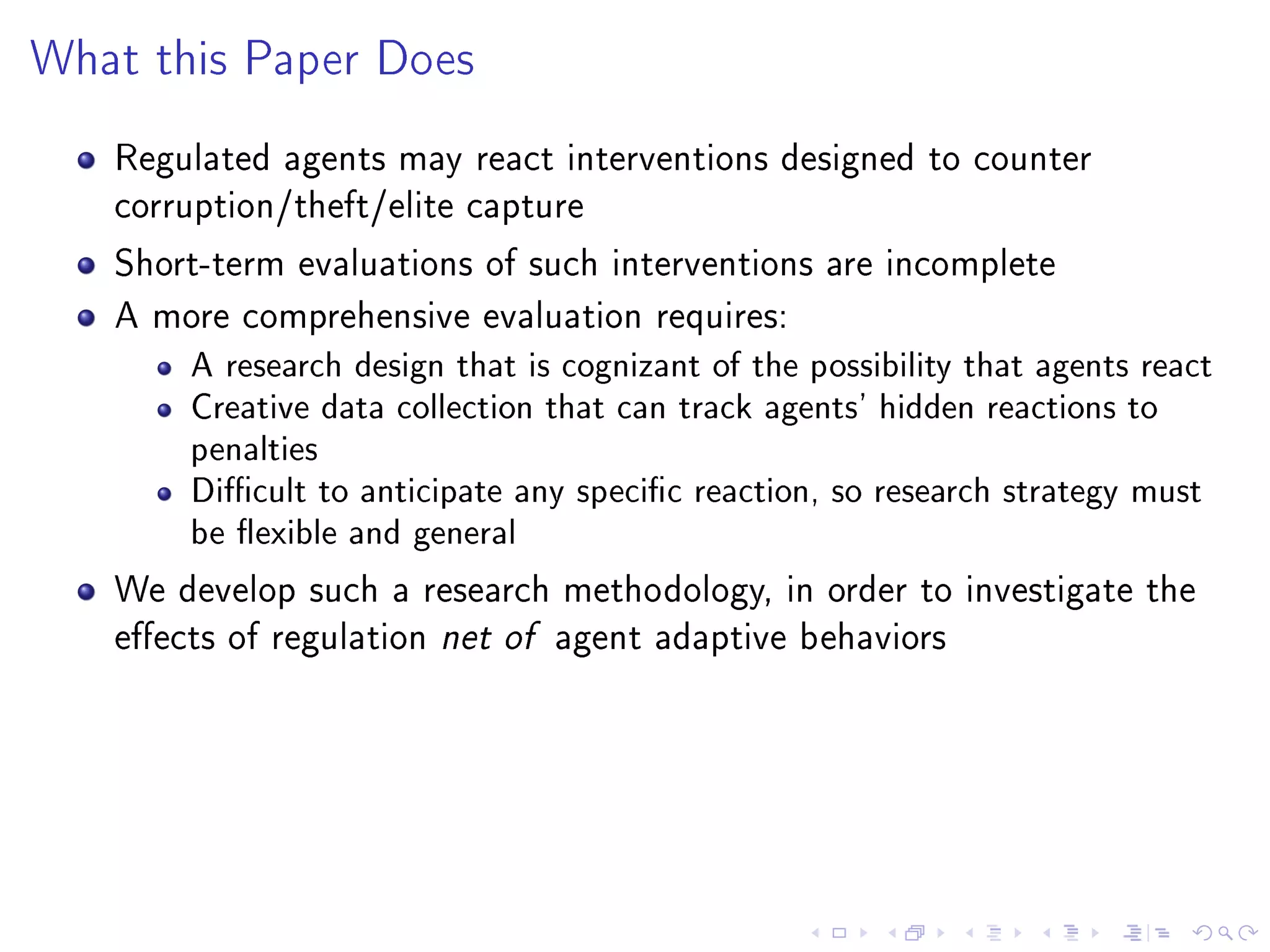 What this Paper Does
Regulated agents may react interventions designed to counter
corruption/theft/elite capture
Short-term evaluations of such interventions are incomplete
A more comprehensive evaluation requires:
A research design that is cognizant of the possibility that agents react
Creative data collection that can track agents' hidden reactions to
penalties
Dicult to anticipate any specic reaction, so research strategy must
be exible and general
We develop such a research methodology, in order to investigate the
eects of regulation net of agent adaptive behaviors
 