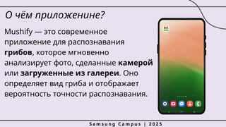 О чём приложенине?
Mushify — это современное
приложение для распознавания
грибов, которое мгновенно
анализирует фото, сделанные камерой
или загруженные из галереи. Оно
определяет вид гриба и отображает
вероятность точности распознавания.
S a m s u n g C a m p u s | 2 0 2 5
 