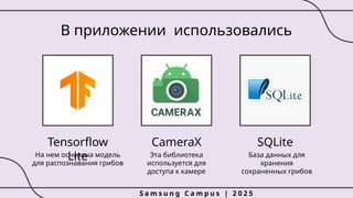 CameraX
В приложении использовались
Эта библиотека
используется для
доступа к камере
SQLite
База данных для
хранения
сохраненных грибов
Tensorflow
Lite
На нем основана модель
для распознавания грибов
S a m s u n g C a m p u s | 2 0 2 5
 