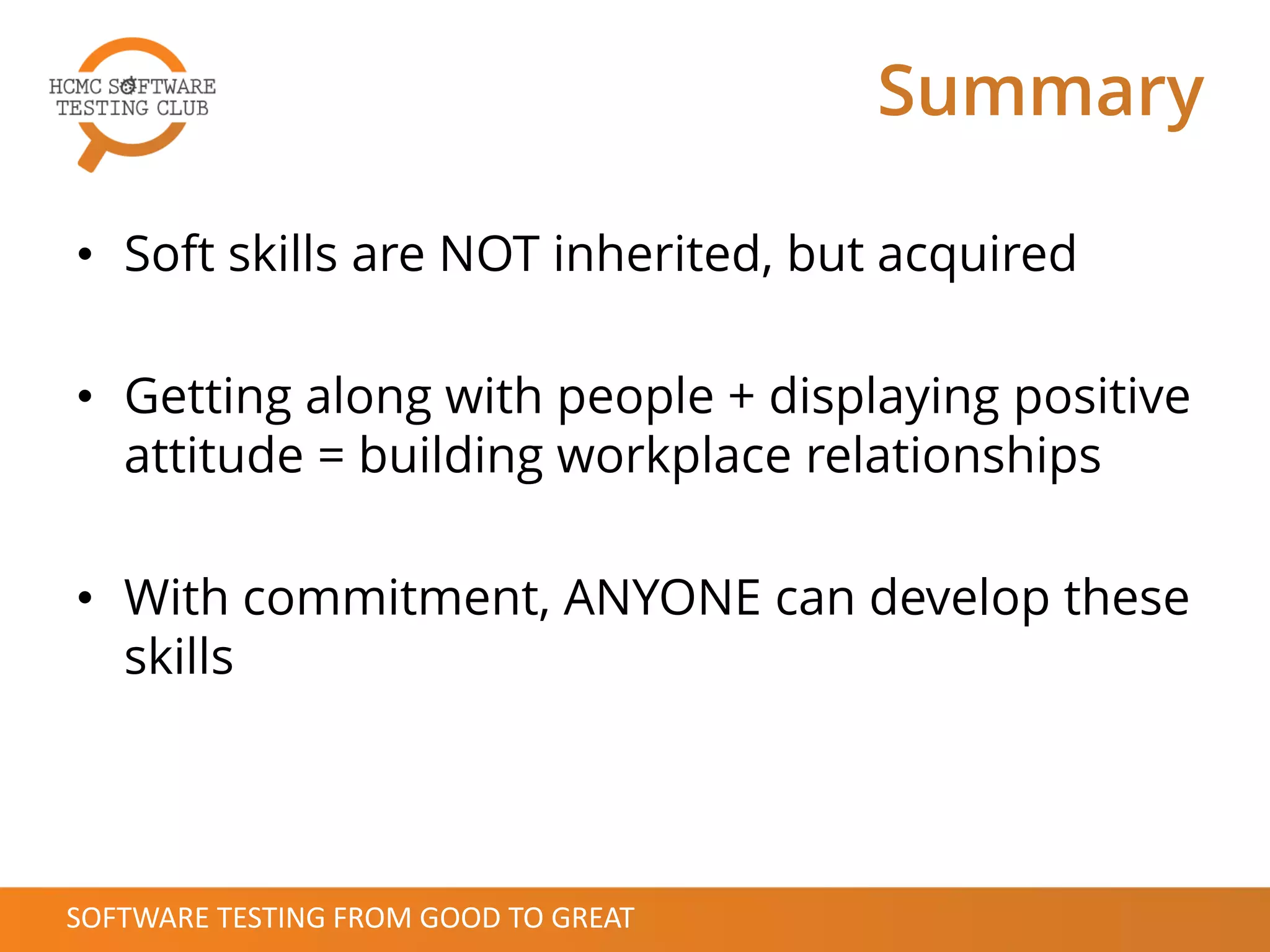 Summary
• Soft skills are NOT inherited, but acquired
• Getting along with people + displaying positive
attitude = building workplace relationships
• With commitment, ANYONE can develop these
skills
SOFTWARE TESTING FROM GOOD TO GREAT
 