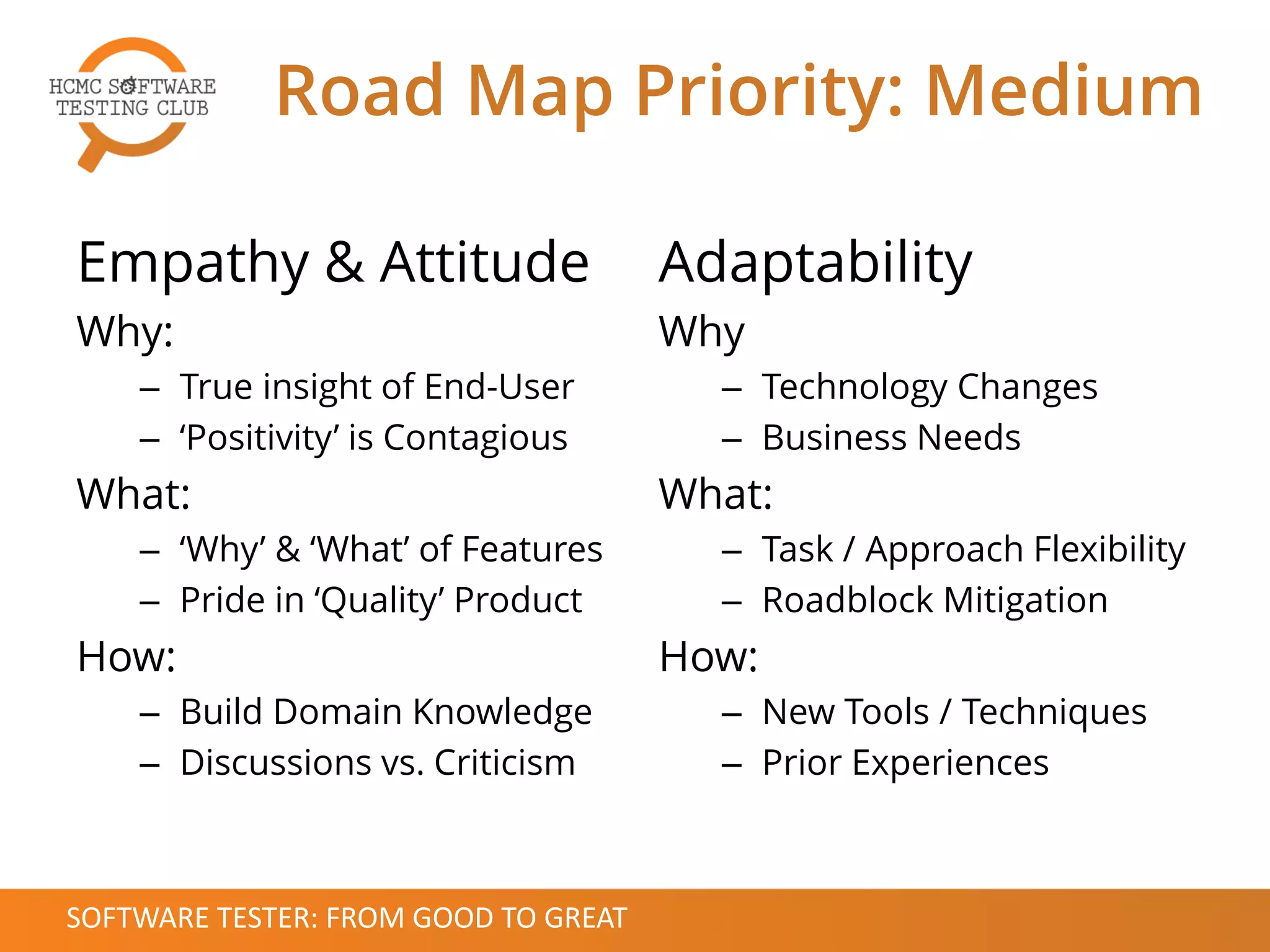 Empathy & Attitude
Why:
– True insight of End-User
– ‘Positivity’ is Contagious
What:
– ‘Why’ & ‘What’ of Features
– Pride in ‘Quality’ Product
How:
– Build Domain Knowledge
– Discussions vs. Criticism
Adaptability
Why
– Technology Changes
– Business Needs
What:
– Task / Approach Flexibility
– Roadblock Mitigation
How:
– New Tools / Techniques
– Prior Experiences
Road Map Priority: Medium
SOFTWARE TESTER: FROM GOOD TO GREAT
 