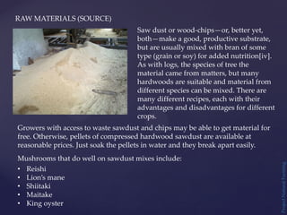 RAW MATERIALS (SOURCE)
Saw dust or wood-chips—or, better yet,
both—make a good, productive substrate,
but are usually mixed with bran of some
type (grain or soy) for added nutrition[iv].
As with logs, the species of tree the
material came from matters, but many
hardwoods are suitable and material from
different species can be mixed. There are
many different recipes, each with their
advantages and disadvantages for different
crops.
Growers with access to waste sawdust and chips may be able to get material for
free. Otherwise, pellets of compressed hardwood sawdust are available at
reasonable prices. Just soak the pellets in water and they break apart easily.
Mushrooms that do well on sawdust mixes include:
• Reishi
• Lion’s mane
• Shiitaki
• Maitake
• King oyster
Project
Natural
Farming
 
