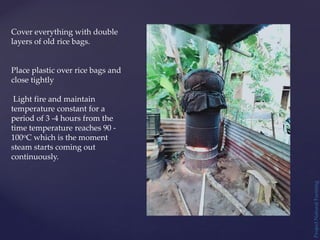 Project
Natural
Farming
Cover everything with double
layers of old rice bags.
Place plastic over rice bags and
close tightly
Light fire and maintain
temperature constant for a
period of 3 -4 hours from the
time temperature reaches 90 -
100oC which is the moment
steam starts coming out
continuously.
 