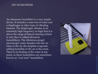Project
Natural
Farming
DIY HUMUDIFIER
An ultrasonic humidifier is a very simple
device. It includes a reservoir of water and
a diaphragm or other type of vibrating
element. The diaphragm vibrates at an
extremely high frequency, so high that it is
above the range of human hearing (which
is why they’re called ultrasonic
humidifiers). The vibrations propel
microscopic water droplets into the air.
Once in the air, the droplets evaporate,
adding humidity to the air in the room.
There is no heating of the water at any
point, so these humidifiers are sometimes
known as “cool mist” humidifiers.
 