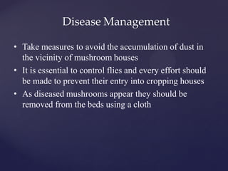 Disease Management
• Take measures to avoid the accumulation of dust in
the vicinity of mushroom houses
• It is essential to control flies and every effort should
be made to prevent their entry into cropping houses
• As diseased mushrooms appear they should be
removed from the beds using a cloth
 