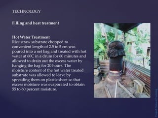 TECHNOLOGY
Project
Natural
Farming
Filling and heat treatment
Hot Water Treatment
Rice straw substrate chopped to
convenient length of 2.5 to 5 cm was
poured into a net bag and treated with hot
water at 60C in a drum for 60 minutes and
allowed to drain out the excess water by
hanging the bag for 20 hours. The
moisture content of the hot water treated
substrate was allowed to leave by
spreading them on plastic sheet so that
excess moisture was evaporated to obtain
55 to 60 percent moisture.
 