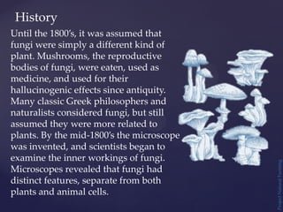 Until the 1800’s, it was assumed that
fungi were simply a different kind of
plant. Mushrooms, the reproductive
bodies of fungi, were eaten, used as
medicine, and used for their
hallucinogenic effects since antiquity.
Many classic Greek philosophers and
naturalists considered fungi, but still
assumed they were more related to
plants. By the mid-1800’s the microscope
was invented, and scientists began to
examine the inner workings of fungi.
Microscopes revealed that fungi had
distinct features, separate from both
plants and animal cells.
History
Project
Natural
Farming
 