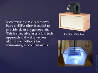 Project
Natural
Farming
Most mushroom clean rooms
have a HEPA filter installed to
provide clean oxygenated air.
This instructable uses a low tech
approach and will give you
alternative methods for
minimising air contaminants.
Laminar Flow Box
 