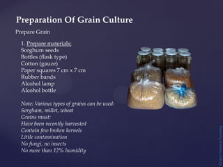 Project
Natural
Farming
Prepare Grain
Preparation Of Grain Culture
1. Prepare materials:
Sorghum seeds
Bottles (flask type)
Cotton (gauze)
Paper squares 7 cm x 7 cm
Rubber bands
Alcohol lamp
Alcohol bottle
Note: Various types of grains can be used:
Sorghum, millet, wheat
Grains must:
Have been recently harvested
Contain few broken kernels
Little contamination
No fungi, no insects
No more than 12% humidity
 