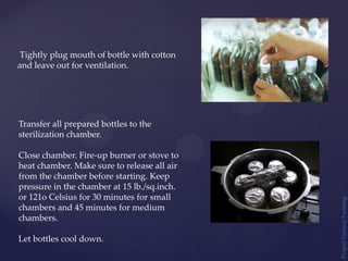 Project
Natural
Farming
Tightly plug mouth of bottle with cotton
and leave out for ventilation.
Transfer all prepared bottles to the
sterilization chamber.
Close chamber. Fire-up burner or stove to
heat chamber. Make sure to release all air
from the chamber before starting. Keep
pressure in the chamber at 15 lb./sq.inch.
or 121o Celsius for 30 minutes for small
chambers and 45 minutes for medium
chambers.
Let bottles cool down.
 