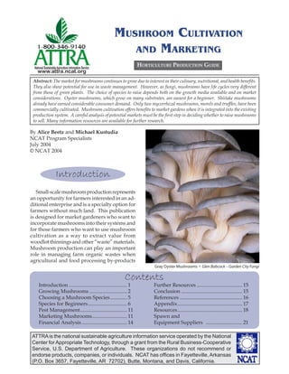 MUSHROOM CULTIVATION
                                                            AND MARKETING
  National Sustainable Agriculture Information Service
                                                                    HORTICULTURE PRODUCTION GUIDE
    www.attra.ncat.org
 Abstract: The market for mushrooms continues to grow due to interest in their culinary, nutritional, and health beneﬁts.
 They also show potential for use in waste management. However, as fungi, mushrooms have life cycles very different
 from those of green plants. The choice of species to raise depends both on the growth media available and on market
 considerations. Oyster mushrooms, which grow on many substrates, are easiest for a beginner. Shiitake mushrooms
 already have earned considerable consumer demand. Only two mycorrhizal mushrooms, morels and trufﬂes, have been
 commercially cultivated. Mushroom cultivation offers beneﬁts to market gardens when it is integrated into the existing
 production system. A careful analysis of potential markets must be the ﬁrst step in deciding whether to raise mushrooms
 to sell. Many information resources are available for further research.

By Alice Beetz and Michael Kustudia
NCAT Program Specialists
July 2004
© NCAT 2004



                      Introduction
   Small-scale mushroom production represents
an opportunity for farmers interested in an ad-
ditional enterprise and is a specialty option for
farmers without much land. This publication
is designed for market gardeners who want to
incorporate mushrooms into their systems and
for those farmers who want to use mushroom
cultivation as a way to extract value from
woodlot thinnings and other “waste” materials.
Mushroom production can play an important
role in managing farm organic wastes when
agricultural and food processing by-products
                                                                          Gray Oyster Mushrooms • Glen Babcock – Garden City Fungi

                                                           Contents
     Introduction ............................................. 1        Further Resources ................................... 15
     Growing Mushrooms ............................. 2                   Conclusion ............................................... 15
     Choosing a Mushroom Species ............. 5                         References ................................................ 16
     Species for Beginners .............................. 6              Appendix .................................................. 17
     Pest Management .................................... 11             Resources .................................................. 18
     Marketing Mushrooms........................... 11                   Spawn and
     Financial Analysis ................................... 14           Equipment Suppliers ............................ 21

ATTRA is the national sustainable agriculture information service operated by the National
Center for Appropriate Technology, through a grant from the Rural Business-Cooperative
Service, U.S. Department of Agriculture. These organizations do not recommend or
endorse products, companies, or individuals. NCAT has ofﬁces in Fayetteville, Arkansas
(P.O. Box 3657, Fayetteville, AR 72702), Butte, Montana, and Davis, California.
 