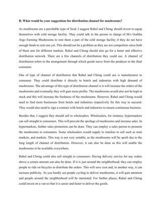 B. What would be your suggestions for distribution channel for mushrooms?
As mushrooms are a perishable type of food, I suggest Rahul and Chirag should invest to equip
themselves with cold storage facility. They could talk to the person in charge of M/s Gorkha
Argo Farming Mushrooms to rent them a part of the cold storage facility if they do not have
enough funds to rent one yet. This should not be a problem as they are not competitors since both
of them aim for different markets. Rahul and Chirag should also go for a faster and effective
distribution network. There are a few channels of distribution they could use. A channel of
distribution refers to the arrangement through which goods move from the producer to the final
consumer.
One of type of channel of distribution that Rahul and Chirag could use is manufacturer to
consumer. They could distribute it directly to hotels and industries with high demand of
mushrooms. The advantage of this type of distribution channel is it will increase the orders of the
mushrooms and eventually they will gain more profits. The mushrooms would also not be kept in
stock and this will increase the freshness of the mushrooms. However, Rahul and Chirag would
need to find more businesses from hotels and industries respectively for this way to succeed.
They would also need to sign a contract with hotels and industries to ensure continuous business.
Besides that, I suggest they should sell to wholesalers. Wholesalers, for instance, hypermarkets
can sell straight to consumers. This will prevent the spoilage of mushrooms and increase sales. In
hypermarkets, further sales promotion can be done. They can employ a sales person to promote
the mushrooms to consumers. Some wholesalers would supply to retailers to sell such as mini
markets, and markets. This way is not very suitable, as the mushrooms will be spoilt due to the
long length of channel of distribution. However, it can also be done as this will enable the
mushrooms to be available everywhere.
Rahul and Chirag could also sell straight to consumers. Having delivery service for any orders
above a certain amount can also be done. If it is just around the neighborhood, they can employ
people to ride on bicycles to distribute the orders. This will save cost and, in another way, it can
increase publicity. As you hardly see people cycling to deliver mushrooms, it will gain attention
and people around the neighborhood will be interested. For further places, Rahul and Chirag
could invest on a van so that it is easier and faster to deliver the goods.
 
