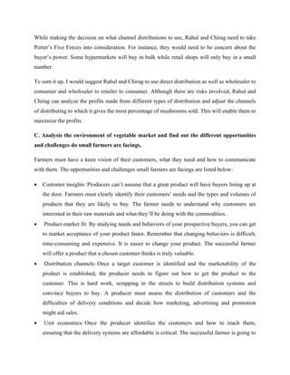 While making the decision on what channel distributions to use, Rahul and Chirag need to take
Porter’s Five Forces into consideration. For instance, they would need to be concern about the
buyer’s power. Some hypermarkets will buy in bulk while retail shops will only buy in a small
number.
To sum it up, I would suggest Rahul and Chirag to use direct distribution as well as wholesaler to
consumer and wholesaler to retailer to consumer. Although there are risks involved, Rahul and
Chirag can analyze the profits made from different types of distribution and adjust the channels
of distributing to which it gives the most percentage of mushrooms sold. This will enable them to
maximize the profits.
C. Analysis the environment of vegetable market and find out the different opportunities
and challenges do small farmers are facings.
Farmers must have a keen vision of their customers, what they need and how to communicate
with them. The opportunities and challenges small farmers are facings are listed below:
• Customer insights: Producers can’t assume that a great product will have buyers lining up at
the door. Farmers must clearly identify their customers’ needs and the types and volumes of
products that they are likely to buy. The farmer needs to understand why customers are
interested in their raw materials and what they’ll be doing with the commodities.
• Product-market fit: By studying needs and behaviors of your prospective buyers, you can get
to market acceptance of your product faster. Remember that changing behaviors is difficult,
time-consuming and expensive. It is easier to change your product. The successful farmer
will offer a product that a chosen customer thinks is truly valuable.
• Distribution channels: Once a target customer is identified and the marketability of the
product is established, the producer needs to figure out how to get the product to the
customer. This is hard work, scrapping in the streets to build distribution systems and
convince buyers to buy. A producer must assess the distribution of customers and the
difficulties of delivery conditions and decide how marketing, advertising and promotion
might aid sales.
• Unit economics: Once the producer identifies the customers and how to reach them,
ensuring that the delivery systems are affordable is critical. The successful farmer is going to
 