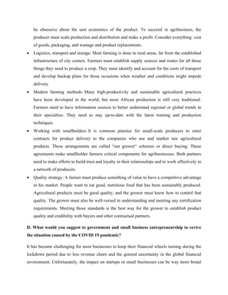 be obsessive about the unit economics of the product. To succeed in agribusiness, the
producer must scale production and distribution and make a profit. Consider everything: cost
of goods, packaging, and wastage and product replacements.
• Logistics, transport and storage: Most farming is done in rural areas, far from the established
infrastructure of city centers. Farmers must establish supply sources and routes for all those
things they need to produce a crop. They must identify and account for the costs of transport
and develop backup plans for those occasions when weather and conditions might impede
delivery.
• Modern farming methods: Many high-productivity and sustainable agricultural practices
have been developed in the world, but most African production is still very traditional.
Farmers need to have information sources to better understand regional or global trends in
their specialties. They need to stay up-to-date with the latest training and production
techniques.
• Working with smallholders: It is common practice for small-scale producers to enter
contracts for product delivery to the companies who use and market raw agricultural
products. These arrangements are called “out grower” schemes or direct buying. These
agreements make smallholder farmers critical components for agribusinesses. Both partners
need to make efforts to build trust and loyalty in their relationships and to work effectively in
a network of producers.
• Quality strategy: A farmer must produce something of value to have a competitive advantage
in his market. People want to eat good, nutritious food that has been sustainably produced.
Agricultural products must be good quality, and the grower must know how to control that
quality. The grower must also be well-versed in understanding and meeting any certification
requirements. Meeting those standards is the best way for the grower to establish product
quality and credibility with buyers and other contractual partners.
D. What would you suggest to government and small business entrepreneurship to revive
the situation caused by the COVID 19 pandemic?
It has become challenging for most businesses to keep their financial wheels turning during the
lockdown period due to less revenue churn and the general uncertainty in the global financial
environment. Unfortunately, the impact on startups or small businesses can be way more brutal
 