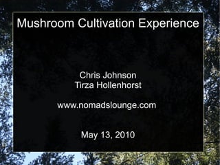 Mushroom Cultivation Experience



          Chris Johnson
         Tirza Hollenhorst

      www.nomadslounge.com


          May 13, 2010
 