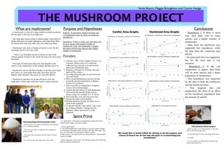 THE MUSHROOM PROJECT
Sarée Boutin, Maggie Broughton, and Connie Hodge
Conifer Area Graphs Hardwood Area Graphs
What are mushrooms?
Destroying Angel Aminita (Amanita virosa)
Purpose: To determine whether moisture and
soil temperature have an affect on mushroom
populations.
Hypothesis: If there is more rain, then there will
be more species and a higher number of
mushrooms. If the soil temperature is higher,
then there will be more species and a higher
number of mushrooms.
Procedure:
1. Find two area’s of the Cathance Preserve, in
Topsham, Maine with a lot coniferous/
softwood trees near the river and an area
with a lot of hardwood trees.
2. Measure a 30 meter by 30 meter area and
mark off the corners.
3. Put a flag along the path, so you can locate
your area easily.
4. Stick a meat thermometer into the soil and
record the ground temperature in degrees
Celsius in a notebook.
5. Also record the air temperature in degrees
Celsius with a thermometer.
6. Explore the area and try to find mushrooms.
7. Also record the amount of that type by
using a range, for example, 0-5, or 30-40.
8. Note what they were growing on or near.
9. Record this data in the notebook.
10.Record observations that you hear, see, or
smell in the notebook.
11.To get the rainfall of the whole 7 day week
go to Maine Weather Underground for
Topsham, Maine and record it in the
notebook.
Painted Bolete (Suillus spraguei)
Purpose and Hypotheses
We would like to thank CREA for letting us do this project, and
Cheryl St.Pierre for all the help she gave us in identifying the
mushrooms.
~ A mushroom is a fruit of a fungi (which is called mycelium),
like an apple is the fruit of an apple tree
~ The fungi that it grows from is called hyphae, little fibers of
fungus that grow in certain substances, and when those fibers
are intertwined with each other, they are called mycelium
~ Mushrooms only have a lifespan of about a week, but the
mycelium can live for a few years
~ There is an estimated amount of about one and a half
million species of fungi in the world, but only a few have been
identified
~ The types of mushrooms that grow may depend on the
season, or the temperature of the medium that they grow on
~ Mushrooms can be classified whether or not they have teeth,
gills, pores, or veins under their caps, how their caps are
shaped, what substance they grow on, and other factors
~ Mushrooms reproduce by giving off spores from the
undersides of their caps when they reach a certain maturity
~ The Amanita virosa species of mushroom is also referred
to as a “Destroying Angel”
~ If it were to be eaten, it could cause liver damage to a
human or death.
~ They grow from late June to early November in North
America
~ It is rarely found in the eastern part of the world
~ Suillus spraguei, or a “Painted Bolete” is seen above
with it’s olive-brown spore print
~ On the underside of its cap, it has large yellow pores
~ It’s edible
~ It is very common in North America wherever the
eastern white pines grow
Spore Prints
~ A “spore print” is the print of a mushroom’s spores that can be
captured quite easily on a piece of paper.
~To get a spore print,
1) Cut off the mushroom’s stem and put it’s cap on a piece of paper.
2) Color half of the paper black, and leave the other half white. This
way, you’ll be able to see the spores if they’re white.
3) Put a cup or a wet paper towel over the mushroom’s cap and leave
it there overnight.
~ If the conditions were correct, You will get a spore print. These can
help you identify mushrooms.
Conclusions
~ Hypothesis 1: If there is more
rain, then there will be more
species and a higher number of
mushrooms.
~ Data from the hardwood area
supported this hypothesis, while
the data from the coniferous area
did not.
~ In some parts this was supported,
but for the most part it was
incorrect.
~ Hypothesis 2: If the soil
temperature is higher, then there
will be more species and a larger
population of mushrooms.
~ This hypothesis was supported
by the data in both the coniferous
and the hardwood areas.
~ This suggests that soil
temperature has more of an affect
on the mushroom population than
the amount of rainfall.
 