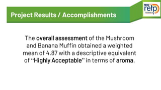 Project Results / Accomplishments
The overall assessment of the Mushroom
and Banana Muffin obtained a weighted
mean of 4.8...