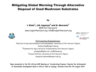 Mitigating Global Warming Through Alternative
Disposal of Used Mushroom Substrates
by
I. Etela
1
, J.N. Ingweye
2
and O. Akaranta
3
(RCE Port Harcourt)
www.rceportharcourt.org; info@rceportharcourt.org
Participating Organisations:
1
Institute of Agricultural Research and Development, University of Port Harcourt, Nigeria
ibisime.etela@uniport.edu.ng
2
Foundation for Agric and Social Transformation, Port Harcourt, Nigeria
jiningweye@gmail.com, info@fastng.org
3
Science Institute, University of Port Harcourt, Nigeria
onyewuchi.akaranta@uniport.edu.ng
Paper presented at the 9th African RCE Meeting on “Accelerating Progress Towards the Achievement
of Sustainable Development Goals in Africa” held at Luyengo, Estiwani from 5th-7th August 2019
 