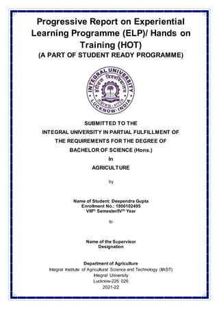 Progressive Report on Experiential
Learning Programme (ELP)/ Hands on
Training (HOT)
(A PART OF STUDENT READY PROGRAMME)
SUBMITTED TO THE
INTEGRAL UNIVERSITY IN PARTIAL FULFILLMENT OF
THE REQUIREMENTS FOR THE DEGREE OF
BACHELOR OF SCIENCE (Hons.)
In
AGRICULTURE
by
Name of Student: Deependra Gupta
Enrollment No.: 1800102495
VIIIth Semester/IVth Year
to
Name of the Supervisor
Designation
Department of Agriculture
Integral Institute of Agricultural Science and Technology (IIAST)
Integral University
Lucknow-226 026
2021-22
 